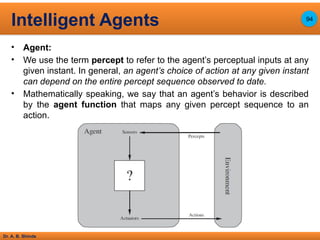 Dr. A. B. Shinde
• Agent:
• We use the term percept to refer to the agent’s perceptual inputs at any
given instant. In general, an agent’s choice of action at any given instant
can depend on the entire percept sequence observed to date.
• Mathematically speaking, we say that an agent’s behavior is described
by the agent function that maps any given percept sequence to an
action.
Intelligent Agents 94
 