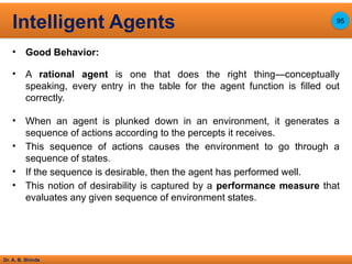 Dr. A. B. Shinde
• Good Behavior:
• A rational agent is one that does the right thing—conceptually
speaking, every entry in the table for the agent function is filled out
correctly.
• When an agent is plunked down in an environment, it generates a
sequence of actions according to the percepts it receives.
• This sequence of actions causes the environment to go through a
sequence of states.
• If the sequence is desirable, then the agent has performed well.
• This notion of desirability is captured by a performance measure that
evaluates any given sequence of environment states.
Intelligent Agents 95
 