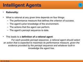 Dr. A. B. Shinde
• Rationality:
• What is rational at any given time depends on four things:
– The performance measure that defines the criterion of success.
– The agent’s prior knowledge of the environment.
– The actions that the agent can perform.
– The agent’s percept sequence to date.
• This leads to a definition of a rational agent:
For each possible percept sequence, a rational agent should select
an action that is expected to maximize its performance measure, given the
evidence provided by the percept sequence and whatever built-in
knowledge the agent has.
Intelligent Agents 96
 