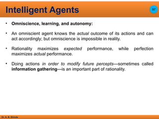 Dr. A. B. Shinde
• Omniscience, learning, and autonomy:
• An omniscient agent knows the actual outcome of its actions and can
act accordingly; but omniscience is impossible in reality.
• Rationality maximizes expected performance, while perfection
maximizes actual performance.
• Doing actions in order to modify future percepts—sometimes called
information gathering—is an important part of rationality.
Intelligent Agents 97
 