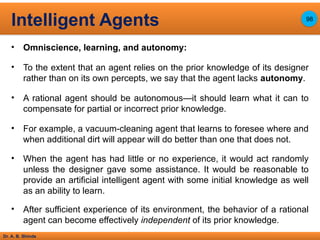 Dr. A. B. Shinde
• Omniscience, learning, and autonomy:
• To the extent that an agent relies on the prior knowledge of its designer
rather than on its own percepts, we say that the agent lacks autonomy.
• A rational agent should be autonomous—it should learn what it can to
compensate for partial or incorrect prior knowledge.
• For example, a vacuum-cleaning agent that learns to foresee where and
when additional dirt will appear will do better than one that does not.
• When the agent has had little or no experience, it would act randomly
unless the designer gave some assistance. It would be reasonable to
provide an artificial intelligent agent with some initial knowledge as well
as an ability to learn.
• After sufficient experience of its environment, the behavior of a rational
agent can become effectively independent of its prior knowledge.
Intelligent Agents 98
 