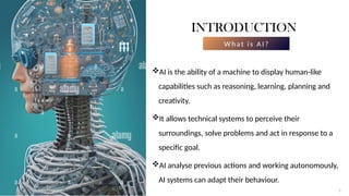 3
INTRODUCTION
W hat is A I?
AI is the ability of a machine to display human-like
capabilities such as reasoning, learning, planning and
creativity.
It allows technical systems to perceive their
surroundings, solve problems and act in response to a
specific goal.
AI analyse previous actions and working autonomously,
AI systems can adapt their behaviour.
3
 