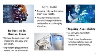 Reduction in
Human Error
 Reduce human errors but
increasing accuracy and
precision.
 If properly programmed,
errors can be eliminated.
Zero Risks
 Avoiding risks by delegating
them to AI robots.
 AI can provide accurate
work with responsibilities
and survive in challenging
situations.
Ongoing Availability
 AI can work indefinitely
without rest.
 Think faster than humans
whilst completing tasks at
once with high accuracy.
5
 