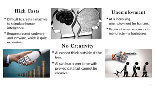 High Costs
 Difficult to create a machine
to stimulate human
intelligence.
 Requires recent hardware
and software, which is quite
expensive.
No Creativity
 AI cannot think outside of the
box.
 AI can learn over time with
pre-fed data but cannot be
creative.
Unemployment
 AI is increasing
unemployment for humans.
 Replace human resources in
manufacturing businesses.
8
 