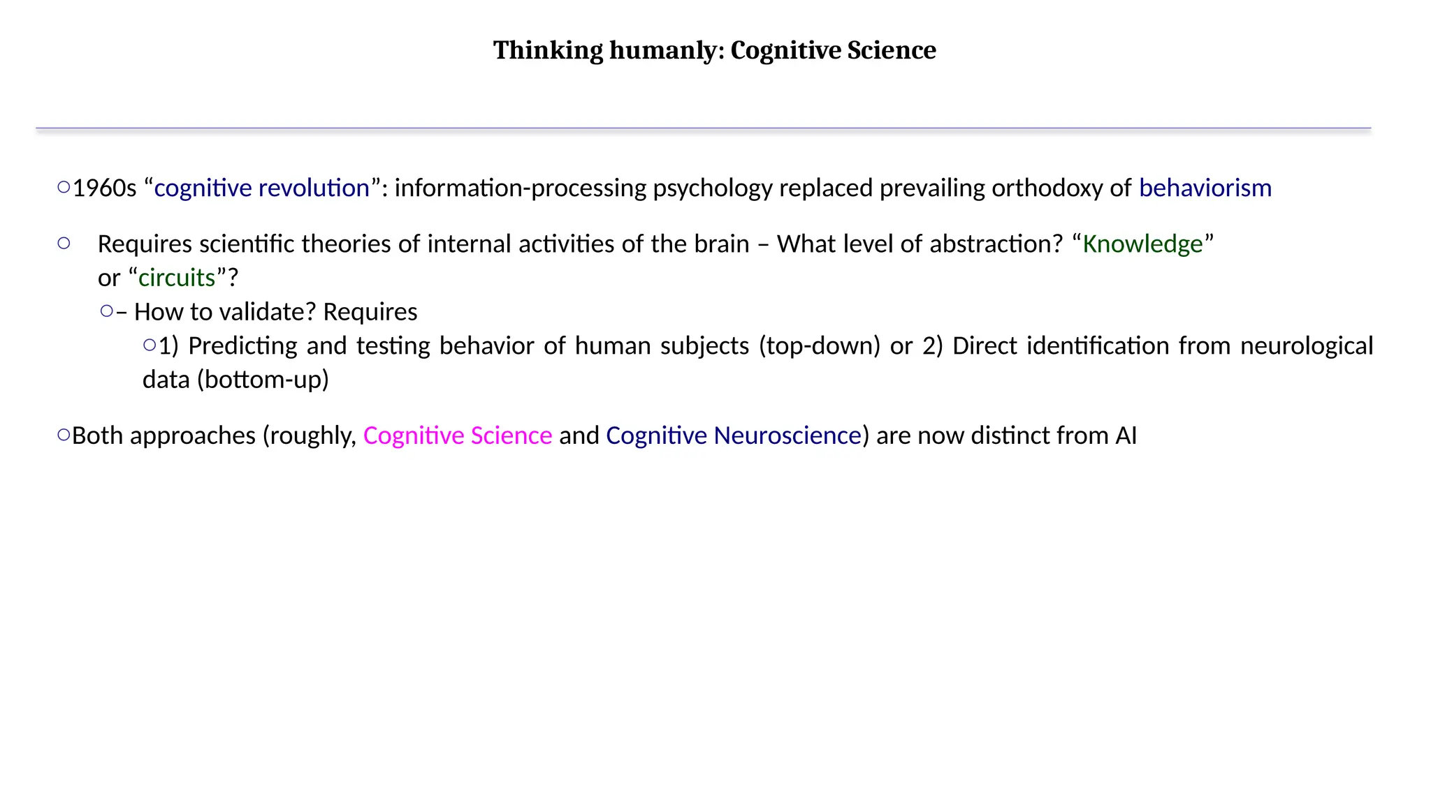 Thinking humanly: Cognitive Science
o1960s “cognitive revolution”: information-processing psychology replaced prevailing orthodoxy of behaviorism
o Requires scientific theories of internal activities of the brain – What level of abstraction? “Knowledge”
or “circuits”?
o– How to validate? Requires
o1) Predicting and testing behavior of human subjects (top-down) or 2) Direct identification from neurological
data (bottom-up)
oBoth approaches (roughly, Cognitive Science and Cognitive Neuroscience) are now distinct from AI
 