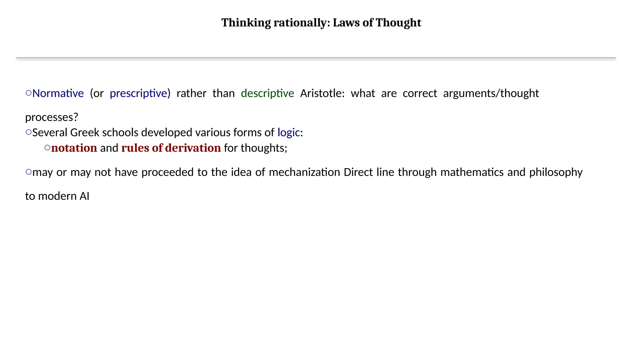 Thinking rationally: Laws of Thought
oNormative (or prescriptive) rather than descriptive Aristotle: what are correct arguments/thought
processes?
oSeveral Greek schools developed various forms of logic:
onotation and rules of derivation for thoughts;
omay or may not have proceeded to the idea of mechanization Direct line through mathematics and philosophy
to modern AI
 