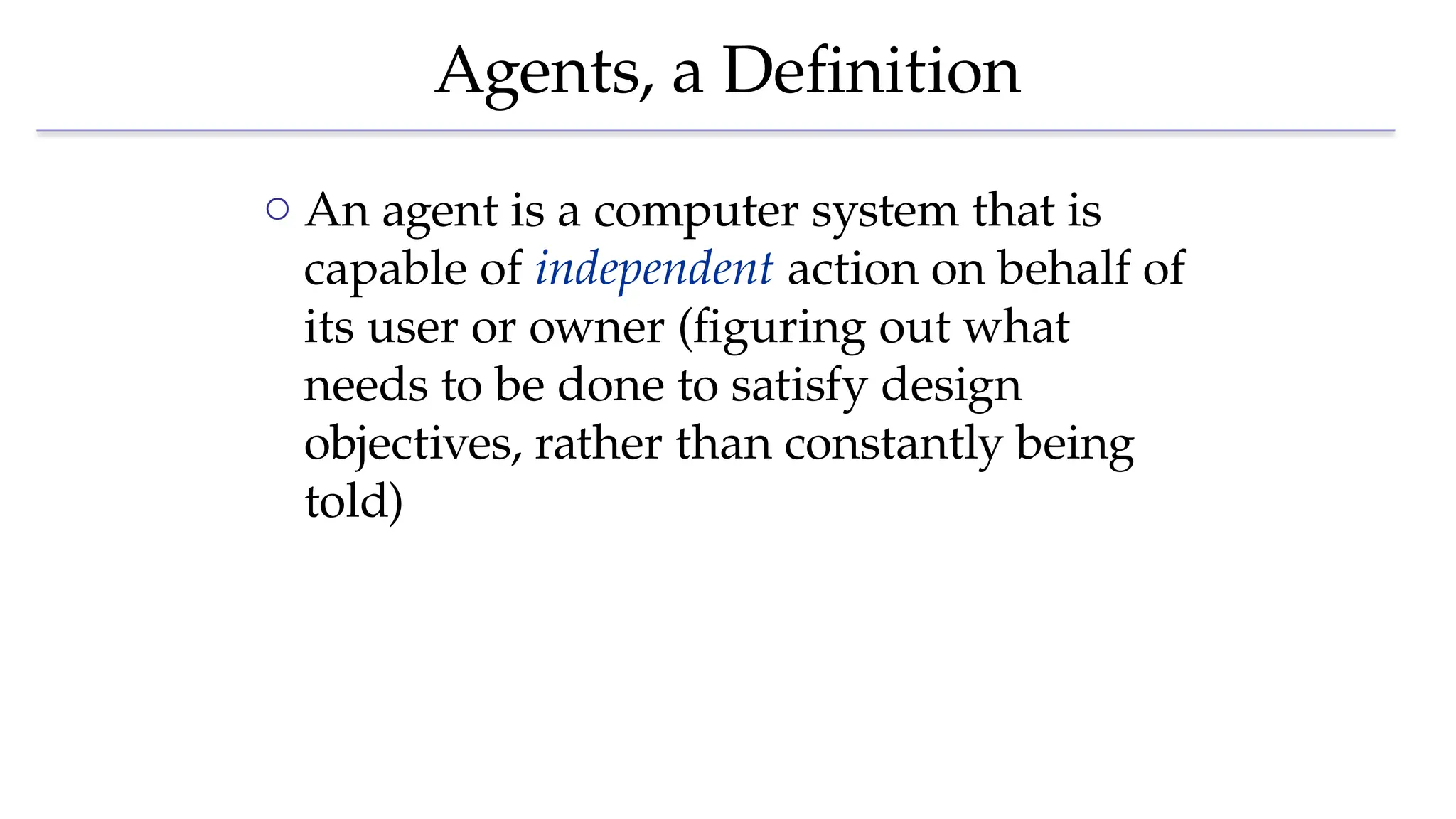 Agents, a Definition
o An agent is a computer system that is
capable of independent action on behalf of
its user or owner (figuring out what
needs to be done to satisfy design
objectives, rather than constantly being
told)
 