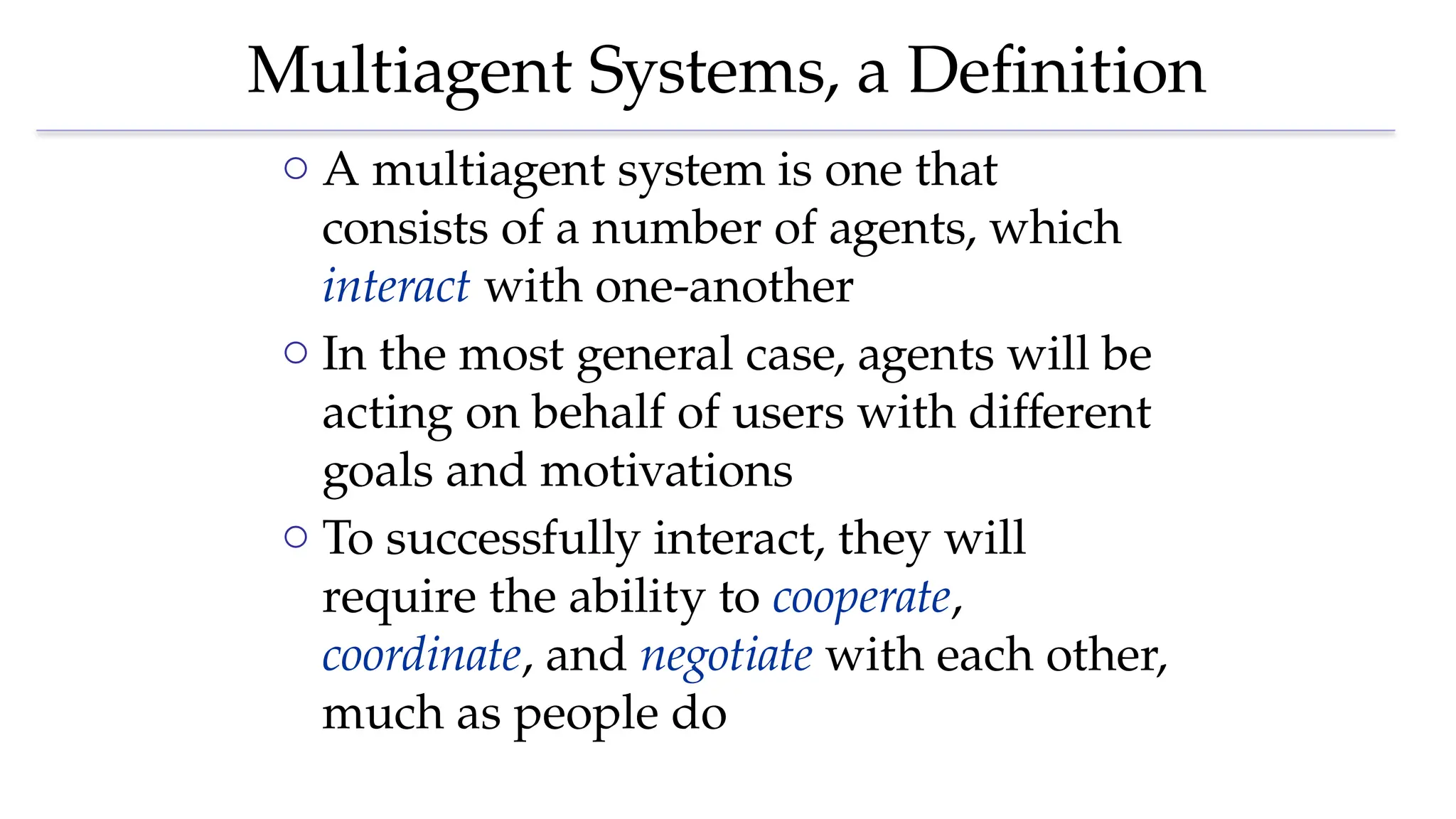 Multiagent Systems, a Definition
o A multiagent system is one that
consists of a number of agents, which
interact with one-another
o In the most general case, agents will be
acting on behalf of users with different
goals and motivations
o To successfully interact, they will
require the ability to cooperate,
coordinate, and negotiate with each other,
much as people do
 
