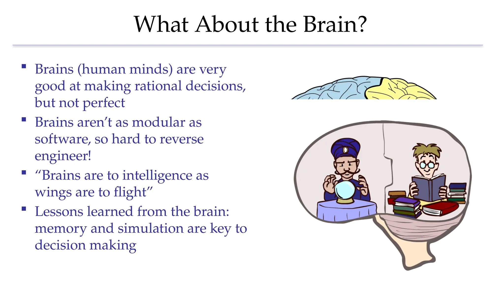 What About the Brain?
 Brains (human minds) are very
good at making rational decisions,
but not perfect
 Brains aren’t as modular as
software, so hard to reverse
engineer!
 “Brains are to intelligence as
wings are to flight”
 Lessons learned from the brain:
memory and simulation are key to
decision making
 