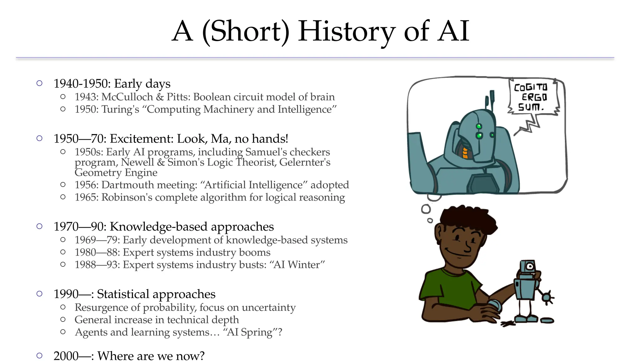 A (Short) History of AI
o 1940-1950: Early days
o 1943: McCulloch & Pitts: Boolean circuit model of brain
o 1950: Turing's “Computing Machinery and Intelligence”
o 1950—70: Excitement: Look, Ma, no hands!
o 1950s: Early AI programs, including Samuel's checkers
program, Newell & Simon's Logic Theorist, Gelernter's
Geometry Engine
o 1956: Dartmouth meeting: “Artificial Intelligence” adopted
o 1965: Robinson's complete algorithm for logical reasoning
o 1970—90: Knowledge-based approaches
o 1969—79: Early development of knowledge-based systems
o 1980—88: Expert systems industry booms
o 1988—93: Expert systems industry busts: “AI Winter”
o 1990—: Statistical approaches
o Resurgence of probability, focus on uncertainty
o General increase in technical depth
o Agents and learning systems… “AI Spring”?
o 2000—: Where are we now?
 