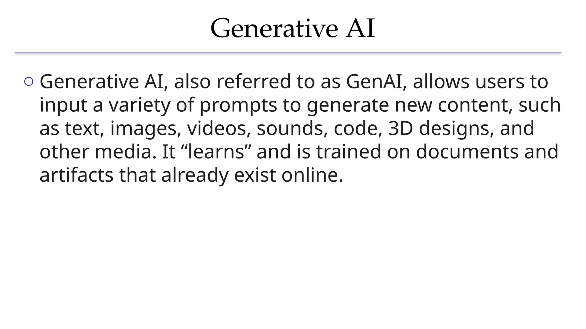 Generative AI
o Generative AI, also referred to as GenAI, allows users to
input a variety of prompts to generate new content, such
as text, images, videos, sounds, code, 3D designs, and
other media. It “learns” and is trained on documents and
artifacts that already exist online.
 