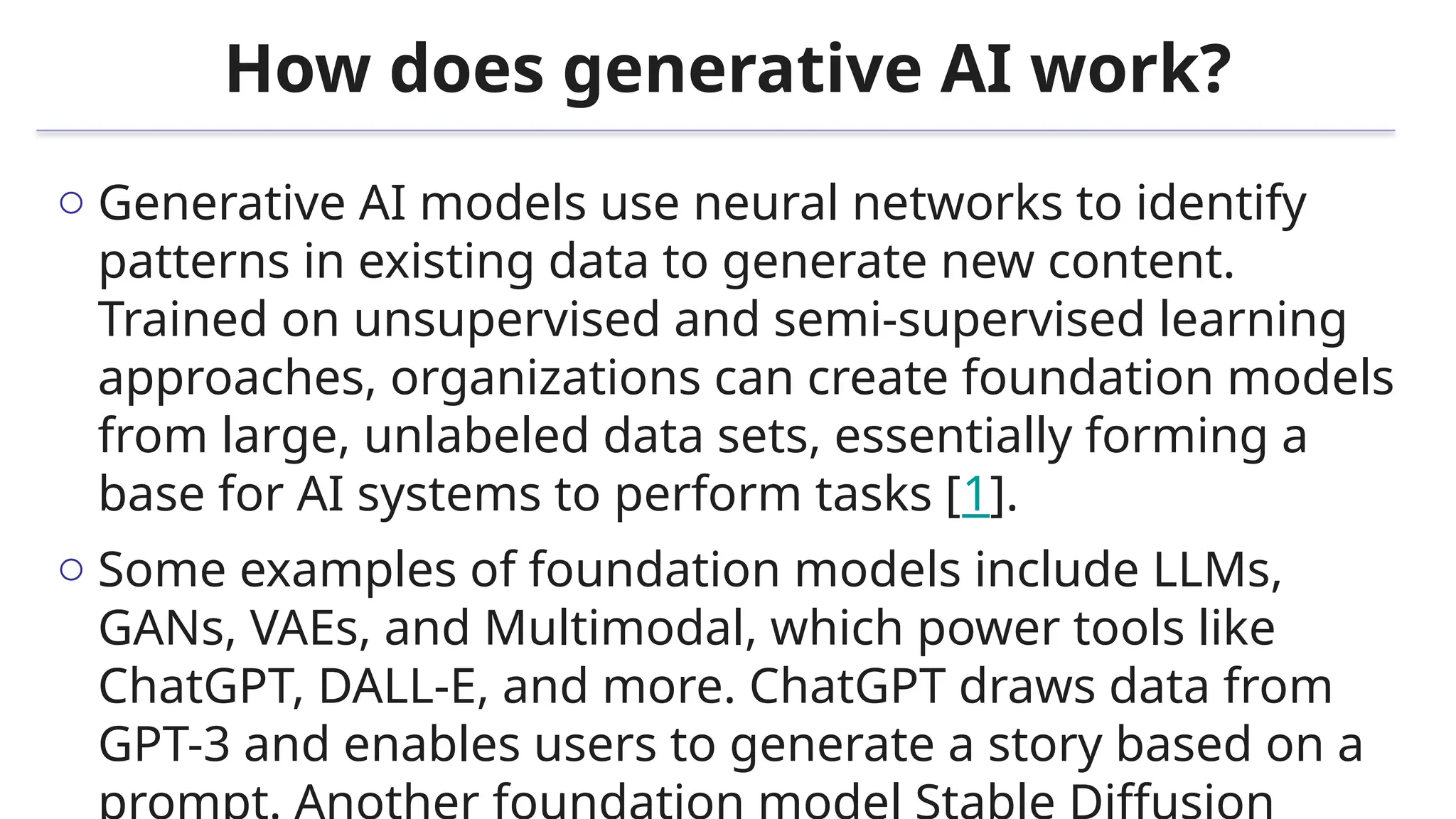 How does generative AI work?
o Generative AI models use neural networks to identify
patterns in existing data to generate new content.
Trained on unsupervised and semi-supervised learning
approaches, organizations can create foundation models
from large, unlabeled data sets, essentially forming a
base for AI systems to perform tasks [1].
o Some examples of foundation models include LLMs,
GANs, VAEs, and Multimodal, which power tools like
ChatGPT, DALL-E, and more. ChatGPT draws data from
GPT-3 and enables users to generate a story based on a
 