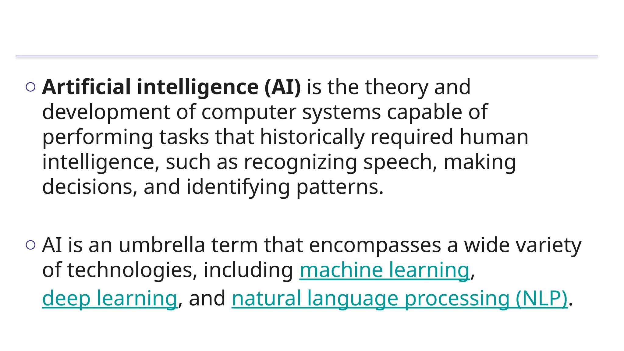 o Artificial intelligence (AI) is the theory and
development of computer systems capable of
performing tasks that historically required human
intelligence, such as recognizing speech, making
decisions, and identifying patterns.
o AI is an umbrella term that encompasses a wide variety
of technologies, including machine learning,
deep learning, and natural language processing (NLP).
 