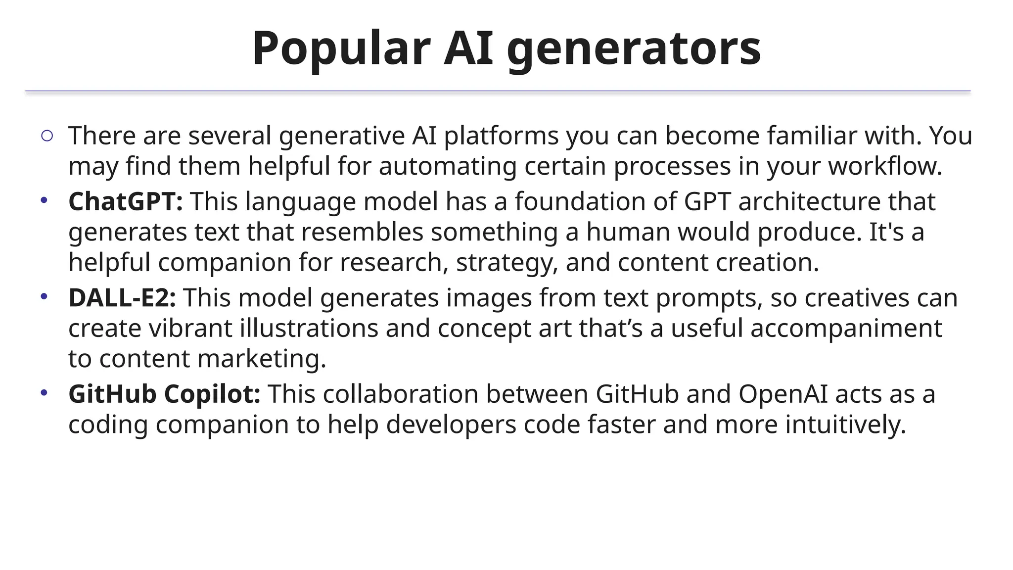 Popular AI generators
o There are several generative AI platforms you can become familiar with. You
may find them helpful for automating certain processes in your workflow.
• ChatGPT: This language model has a foundation of GPT architecture that
generates text that resembles something a human would produce. It's a
helpful companion for research, strategy, and content creation.
• DALL-E2: This model generates images from text prompts, so creatives can
create vibrant illustrations and concept art that’s a useful accompaniment
to content marketing.
• GitHub Copilot: This collaboration between GitHub and OpenAI acts as a
coding companion to help developers code faster and more intuitively.
 