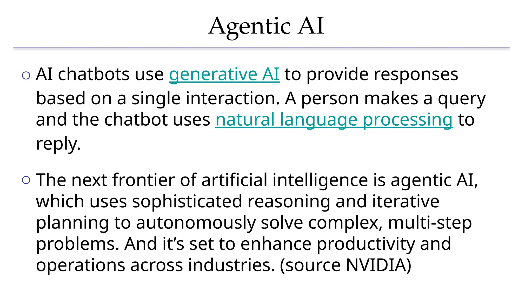 Agentic AI
o AI chatbots use generative AI to provide responses
based on a single interaction. A person makes a query
and the chatbot uses natural language processing to
reply.
o The next frontier of artificial intelligence is agentic AI,
which uses sophisticated reasoning and iterative
planning to autonomously solve complex, multi-step
problems. And it’s set to enhance productivity and
operations across industries. (source NVIDIA)
 