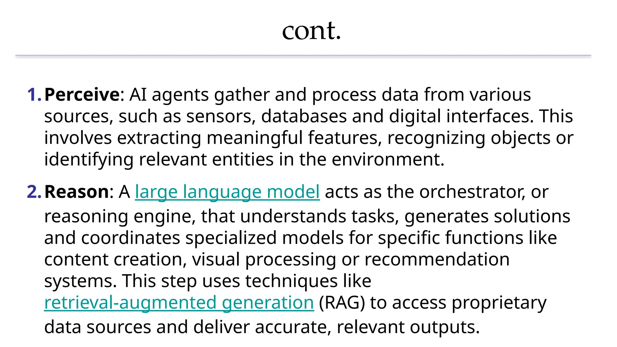cont.
1.Perceive: AI agents gather and process data from various
sources, such as sensors, databases and digital interfaces. This
involves extracting meaningful features, recognizing objects or
identifying relevant entities in the environment.
2.Reason: A large language model acts as the orchestrator, or
reasoning engine, that understands tasks, generates solutions
and coordinates specialized models for specific functions like
content creation, visual processing or recommendation
systems. This step uses techniques like
retrieval-augmented generation (RAG) to access proprietary
data sources and deliver accurate, relevant outputs.
 