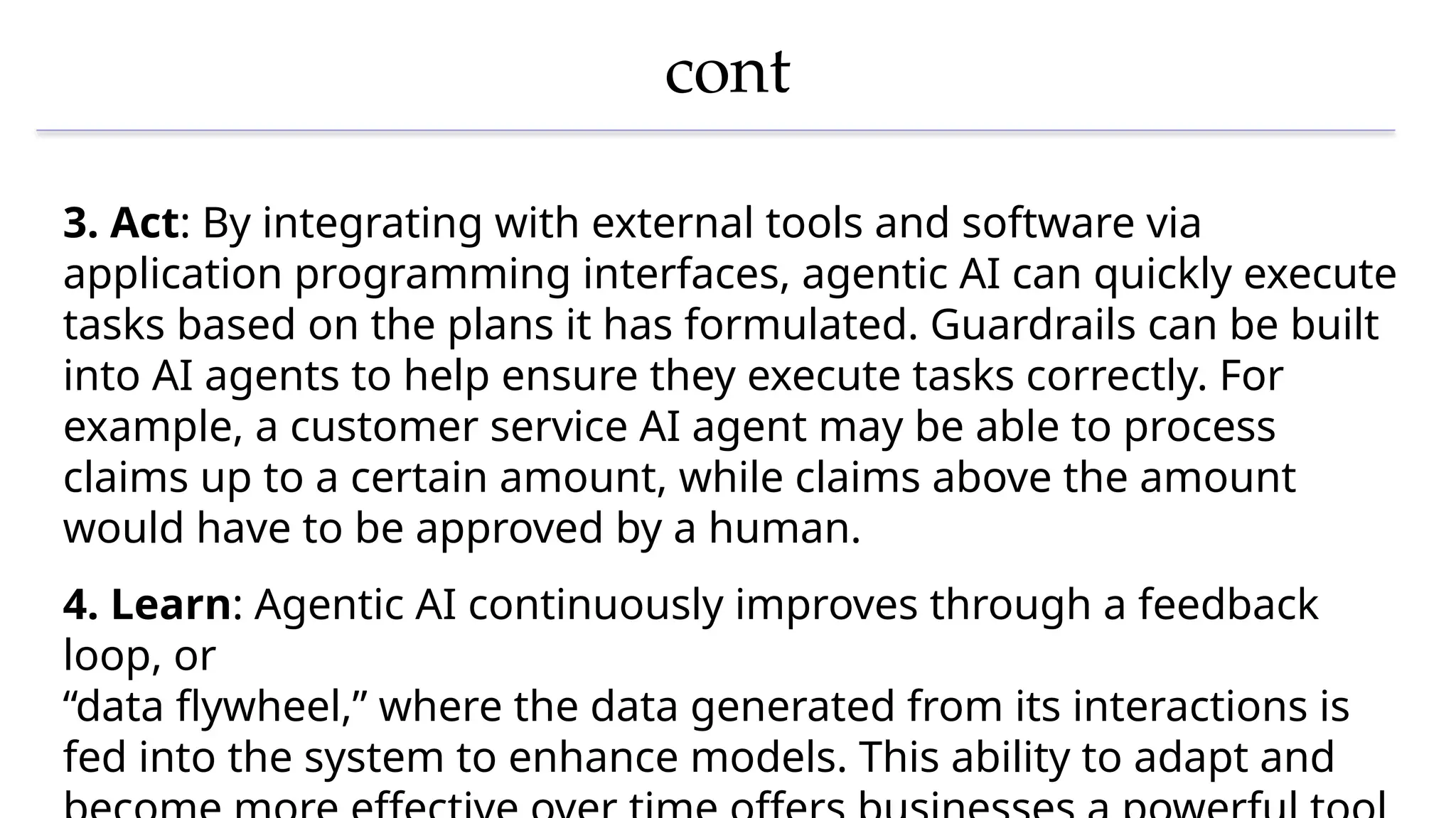 cont
3. Act: By integrating with external tools and software via
application programming interfaces, agentic AI can quickly execute
tasks based on the plans it has formulated. Guardrails can be built
into AI agents to help ensure they execute tasks correctly. For
example, a customer service AI agent may be able to process
claims up to a certain amount, while claims above the amount
would have to be approved by a human.
4. Learn: Agentic AI continuously improves through a feedback
loop, or
“data flywheel,” where the data generated from its interactions is
fed into the system to enhance models. This ability to adapt and
 