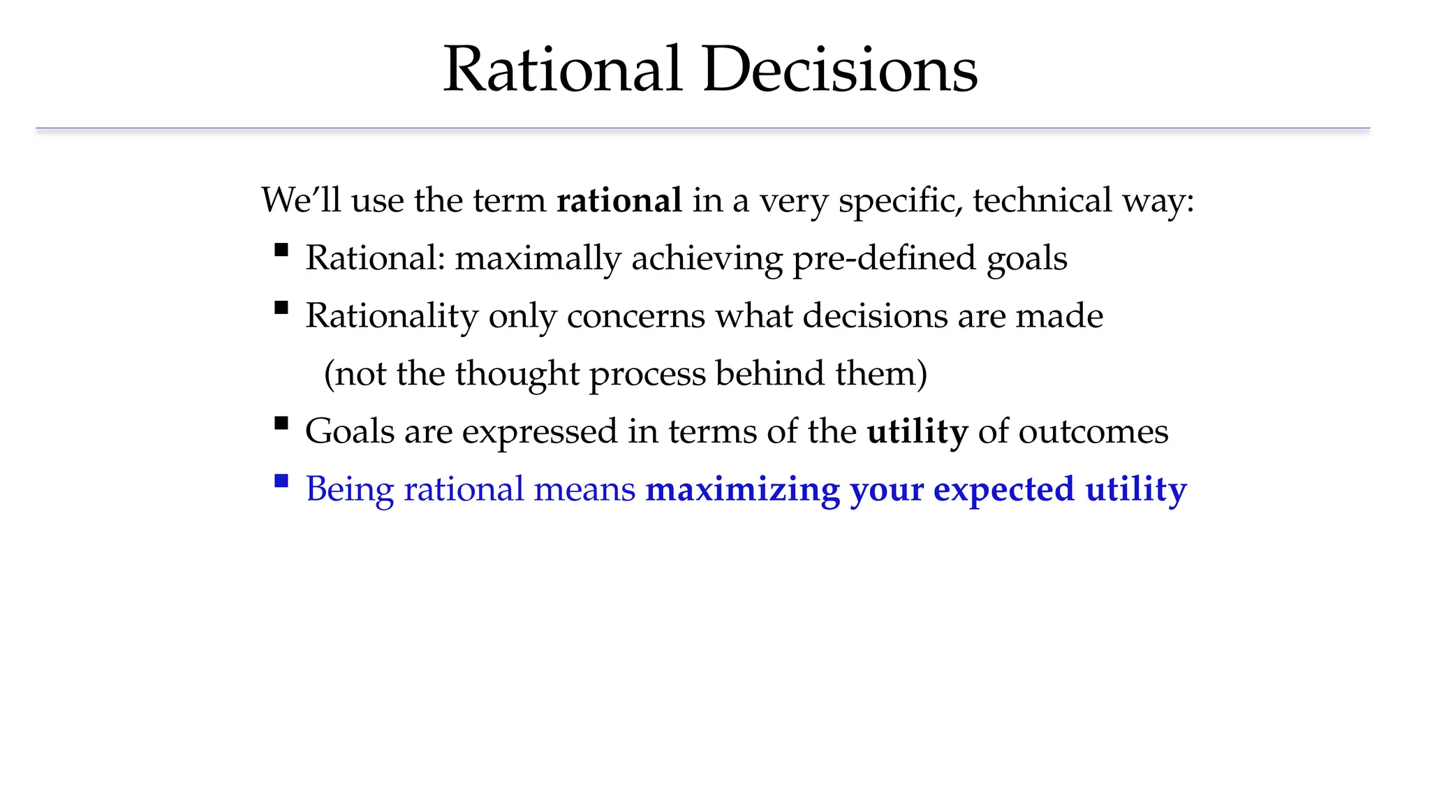 Rational Decisions
We’ll use the term rational in a very specific, technical way:
 Rational: maximally achieving pre-defined goals
 Rationality only concerns what decisions are made
(not the thought process behind them)
 Goals are expressed in terms of the utility of outcomes
 Being rational means maximizing your expected utility
 