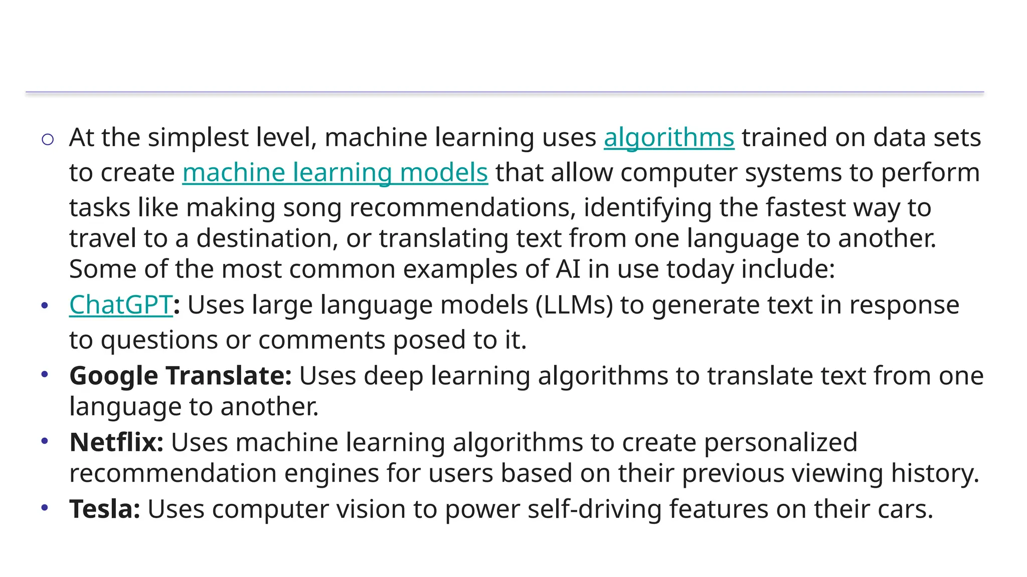 o At the simplest level, machine learning uses algorithms trained on data sets
to create machine learning models that allow computer systems to perform
tasks like making song recommendations, identifying the fastest way to
travel to a destination, or translating text from one language to another.
Some of the most common examples of AI in use today include:
• ChatGPT: Uses large language models (LLMs) to generate text in response
to questions or comments posed to it.
• Google Translate: Uses deep learning algorithms to translate text from one
language to another.
• Netflix: Uses machine learning algorithms to create personalized
recommendation engines for users based on their previous viewing history.
• Tesla: Uses computer vision to power self-driving features on their cars.
 