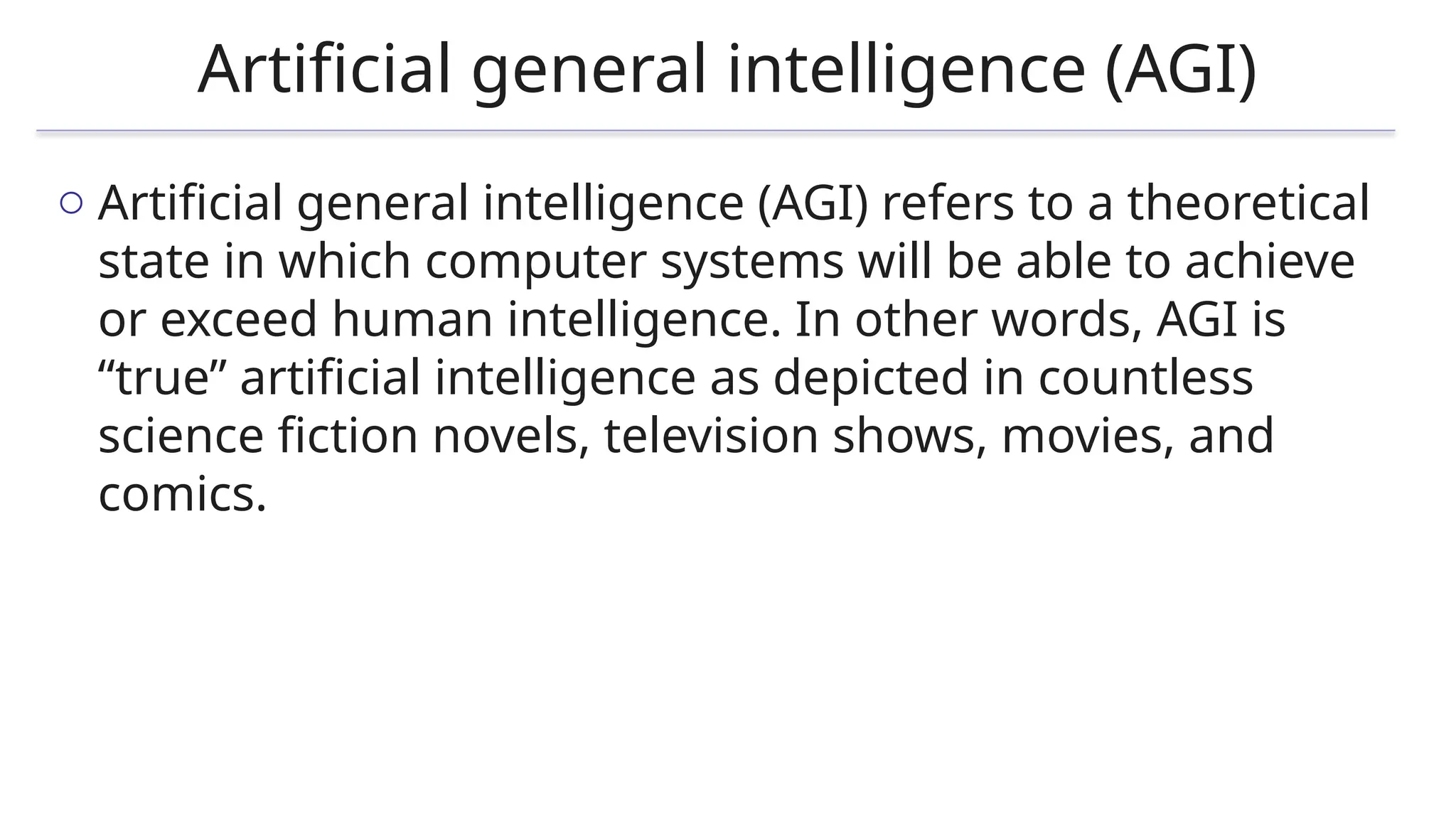 Artificial general intelligence (AGI)
o Artificial general intelligence (AGI) refers to a theoretical
state in which computer systems will be able to achieve
or exceed human intelligence. In other words, AGI is
“true” artificial intelligence as depicted in countless
science fiction novels, television shows, movies, and
comics.
 