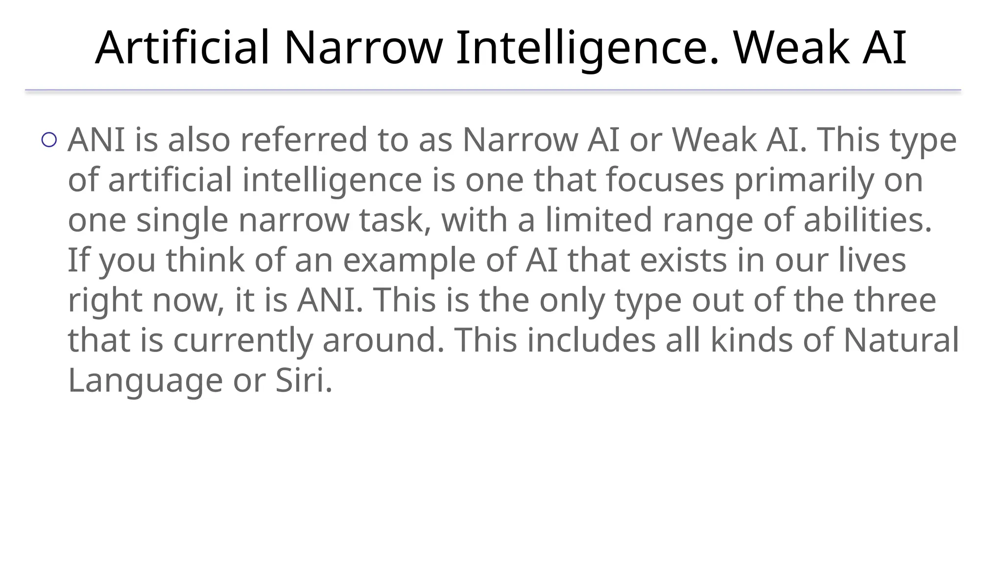 Artificial Narrow Intelligence. Weak AI
o ANI is also referred to as Narrow AI or Weak AI. This type
of artificial intelligence is one that focuses primarily on
one single narrow task, with a limited range of abilities.
If you think of an example of AI that exists in our lives
right now, it is ANI. This is the only type out of the three
that is currently around. This includes all kinds of Natural
Language or Siri.
 