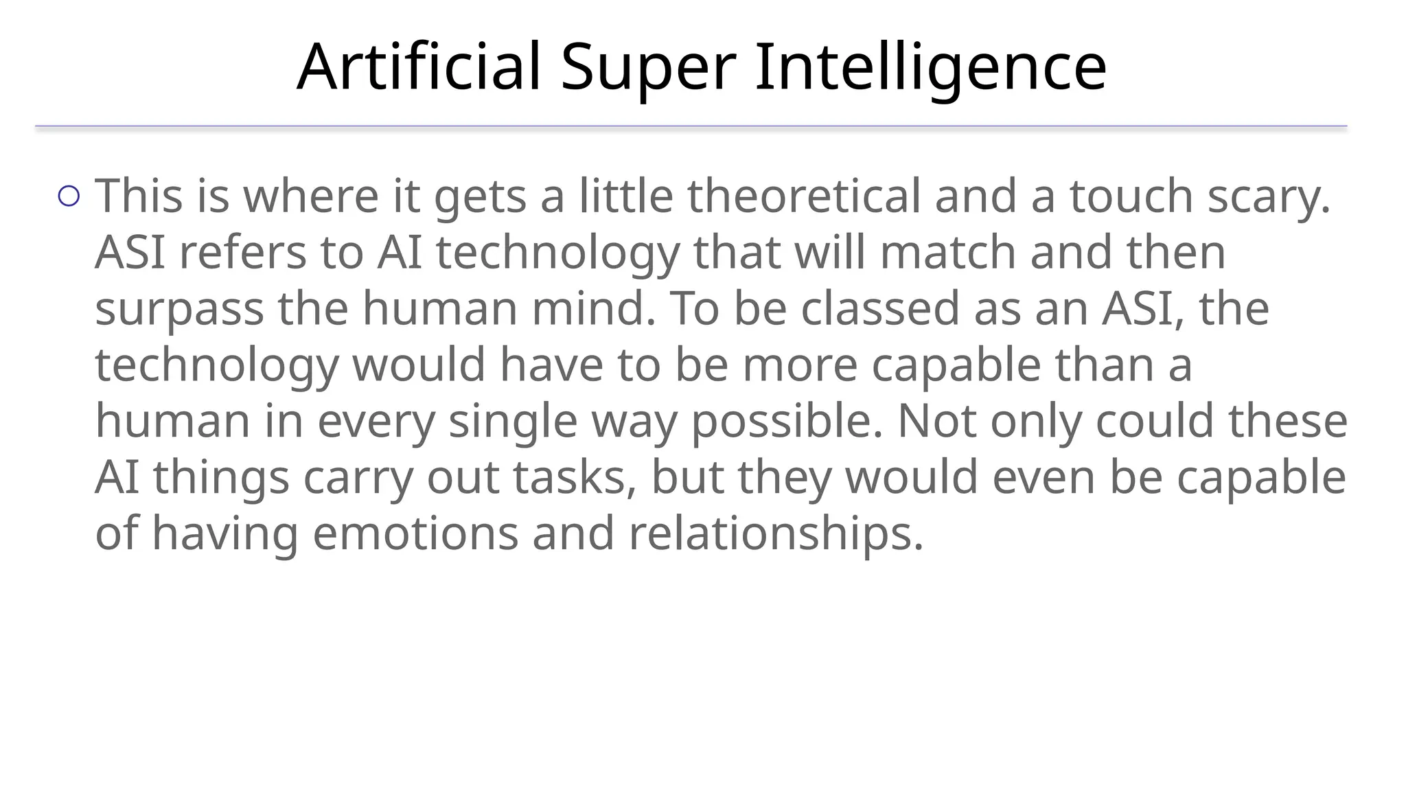 Artificial Super Intelligence
o This is where it gets a little theoretical and a touch scary.
ASI refers to AI technology that will match and then
surpass the human mind. To be classed as an ASI, the
technology would have to be more capable than a
human in every single way possible. Not only could these
AI things carry out tasks, but they would even be capable
of having emotions and relationships.
 
