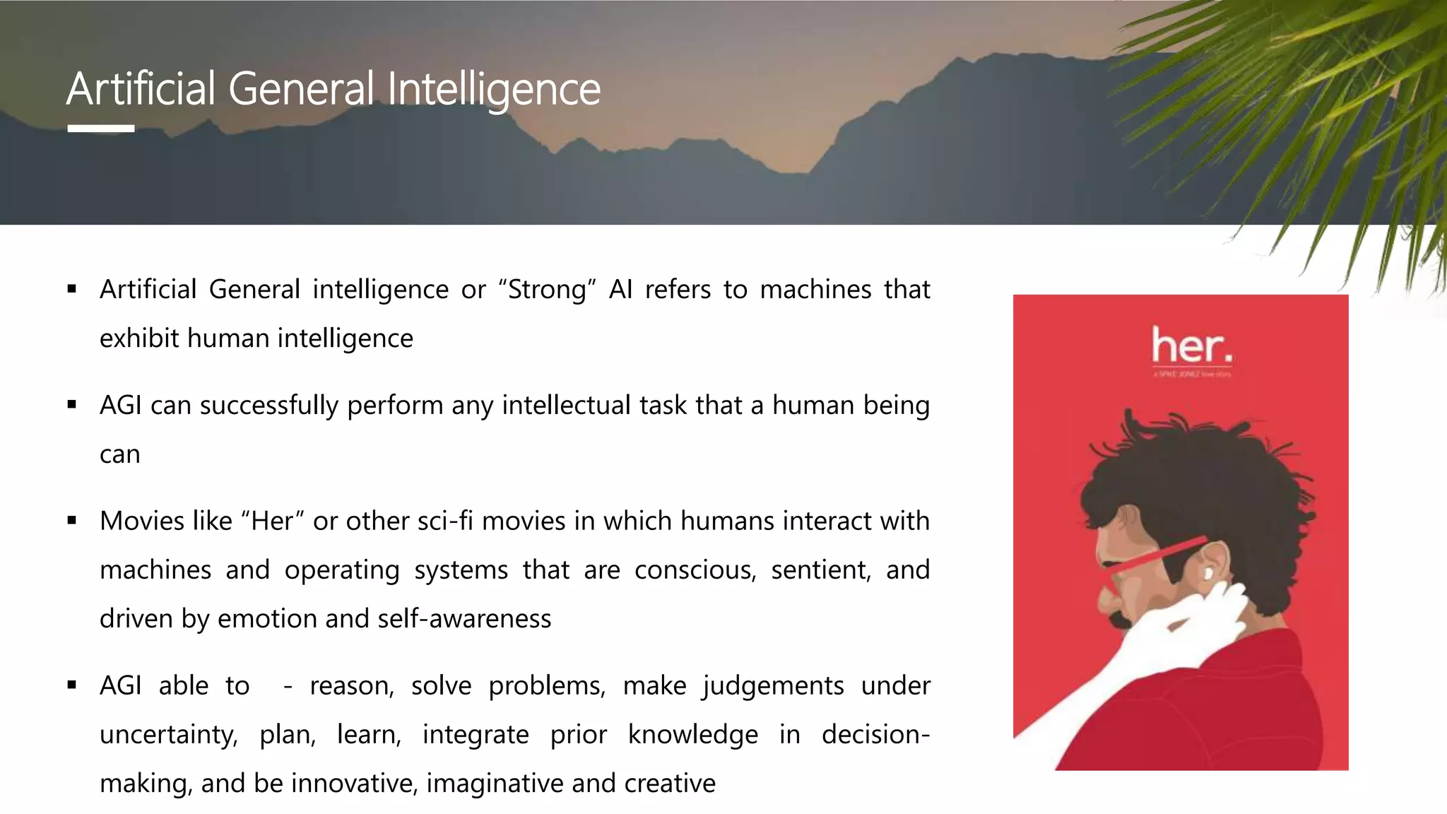 Artificial General Intelligence
 Artificial General intelligence or “Strong” AI refers to machines that
exhibit human intelligence
 AGI can successfully perform any intellectual task that a human being
can
 Movies like “Her” or other sci-fi movies in which humans interact with
machines and operating systems that are conscious, sentient, and
driven by emotion and self-awareness
 AGI able to - reason, solve problems, make judgements under
uncertainty, plan, learn, integrate prior knowledge in decision-
making, and be innovative, imaginative and creative
 