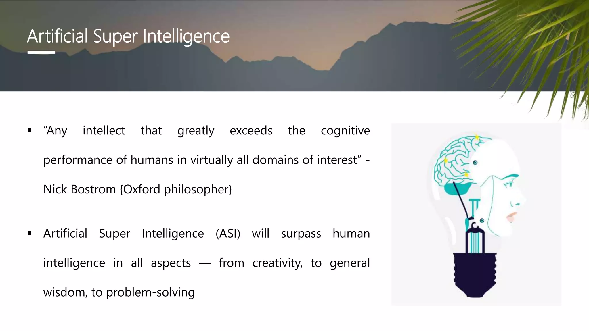 Artificial Super Intelligence
 “Any intellect that greatly exceeds the cognitive
performance of humans in virtually all domains of interest” -
Nick Bostrom {Oxford philosopher}
 Artificial Super Intelligence (ASI) will surpass human
intelligence in all aspects — from creativity, to general
wisdom, to problem-solving
 