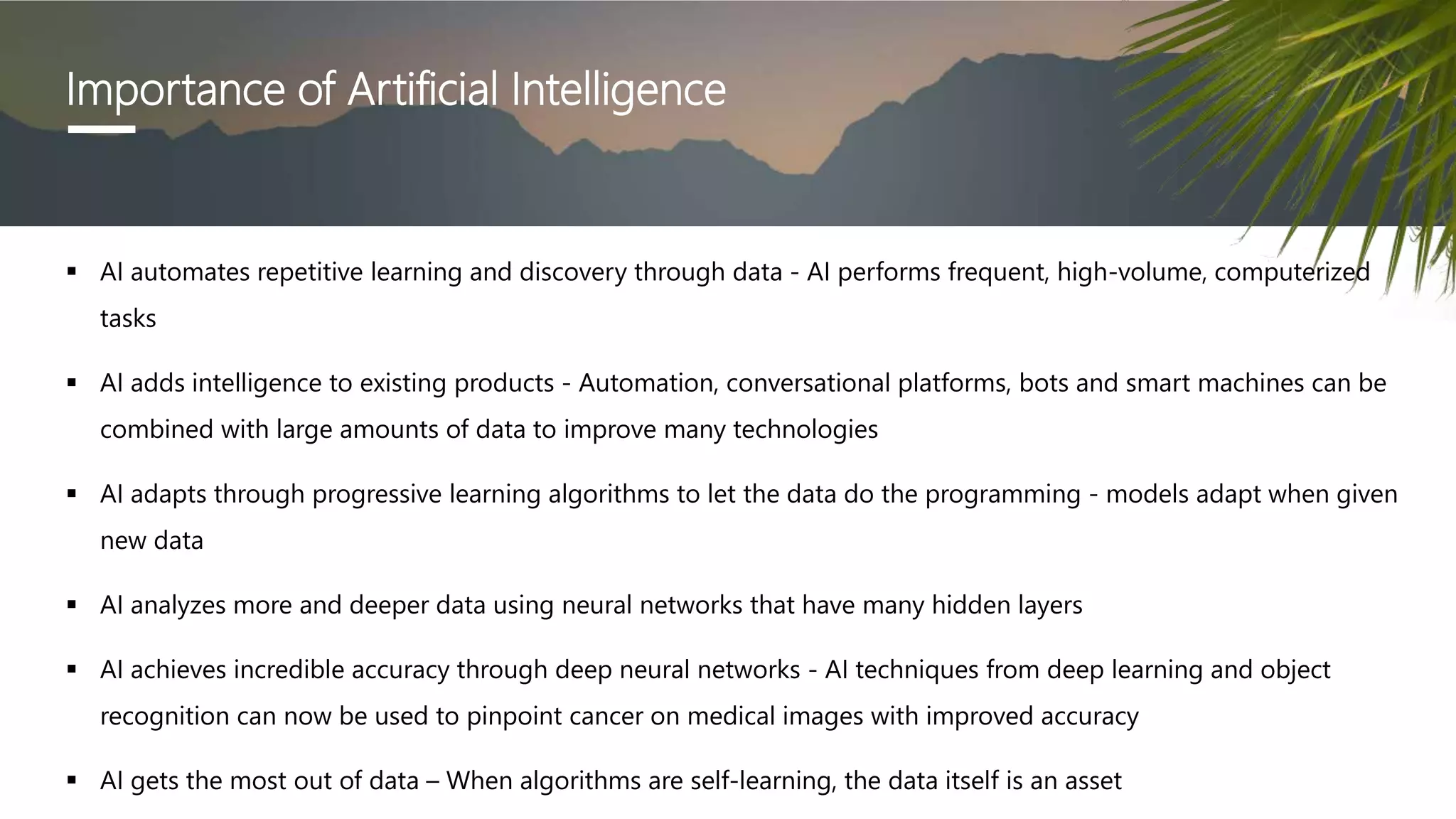 Importance of Artificial Intelligence
 AI automates repetitive learning and discovery through data - AI performs frequent, high-volume, computerized
tasks
 AI adds intelligence to existing products - Automation, conversational platforms, bots and smart machines can be
combined with large amounts of data to improve many technologies
 AI adapts through progressive learning algorithms to let the data do the programming - models adapt when given
new data
 AI analyzes more and deeper data using neural networks that have many hidden layers
 AI achieves incredible accuracy through deep neural networks - AI techniques from deep learning and object
recognition can now be used to pinpoint cancer on medical images with improved accuracy
 AI gets the most out of data – When algorithms are self-learning, the data itself is an asset
 