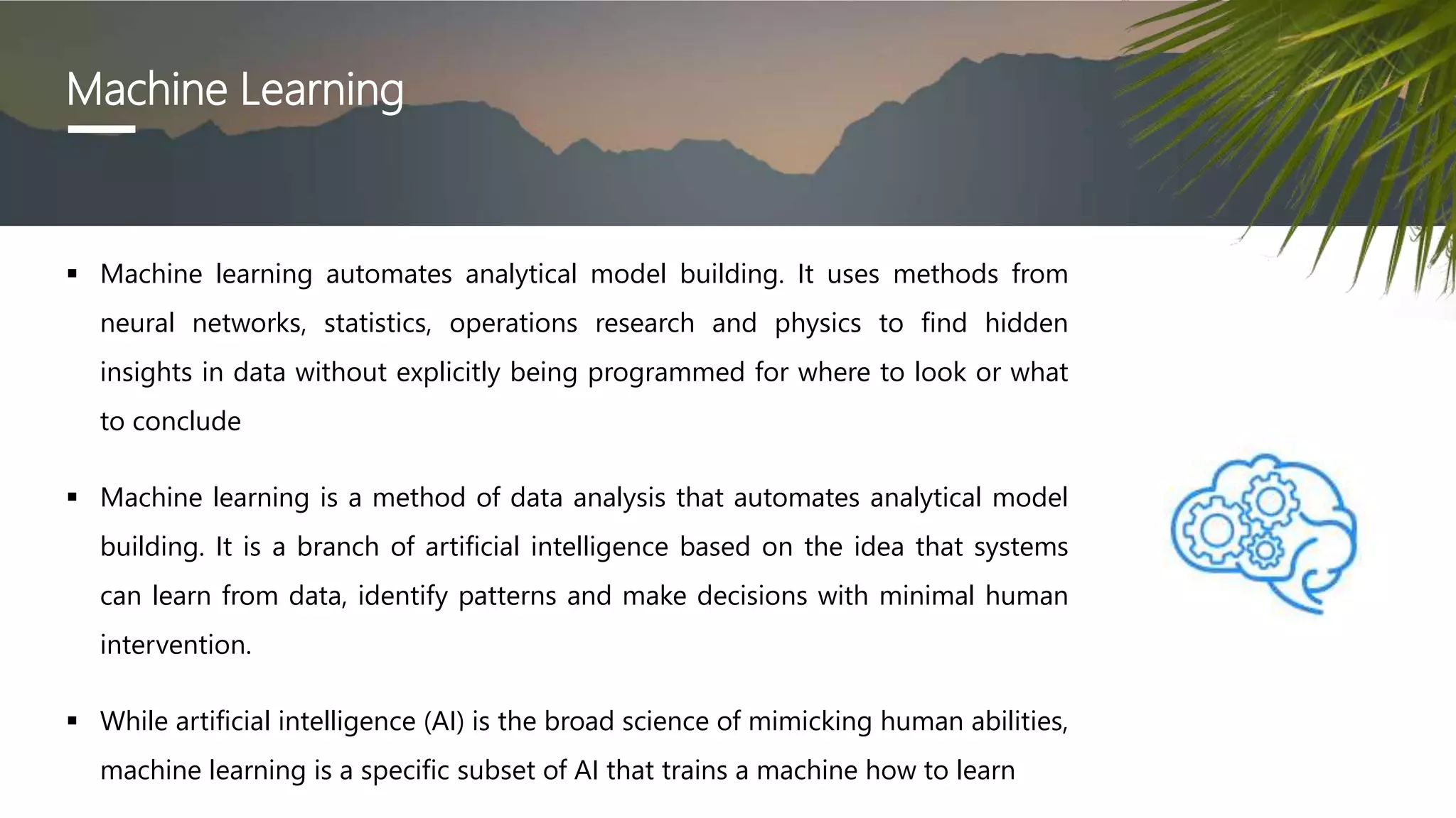Machine Learning
 Machine learning automates analytical model building. It uses methods from
neural networks, statistics, operations research and physics to find hidden
insights in data without explicitly being programmed for where to look or what
to conclude
 Machine learning is a method of data analysis that automates analytical model
building. It is a branch of artificial intelligence based on the idea that systems
can learn from data, identify patterns and make decisions with minimal human
intervention.
 While artificial intelligence (AI) is the broad science of mimicking human abilities,
machine learning is a specific subset of AI that trains a machine how to learn
 