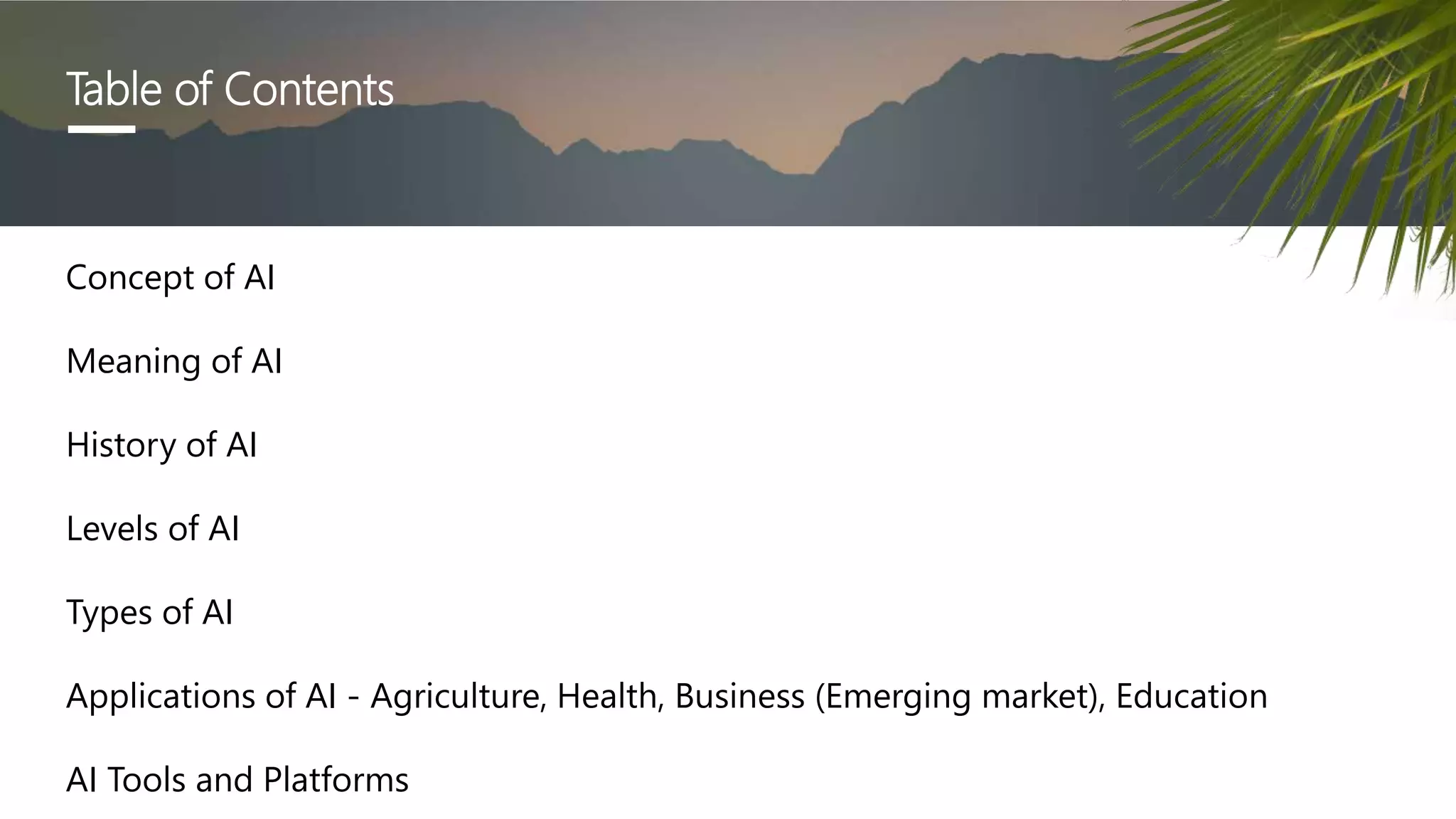 Table of Contents
Concept of AI
Meaning of AI
History of AI
Levels of AI
Types of AI
Applications of AI - Agriculture, Health, Business (Emerging market), Education
AI Tools and Platforms
 