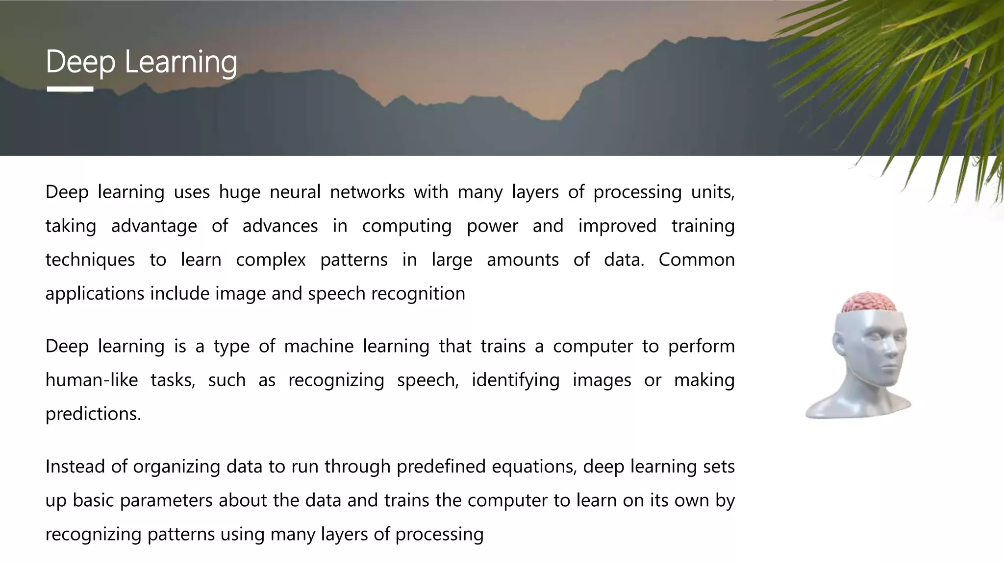 Deep Learning
Deep learning uses huge neural networks with many layers of processing units,
taking advantage of advances in computing power and improved training
techniques to learn complex patterns in large amounts of data. Common
applications include image and speech recognition
Deep learning is a type of machine learning that trains a computer to perform
human-like tasks, such as recognizing speech, identifying images or making
predictions.
Instead of organizing data to run through predefined equations, deep learning sets
up basic parameters about the data and trains the computer to learn on its own by
recognizing patterns using many layers of processing
 