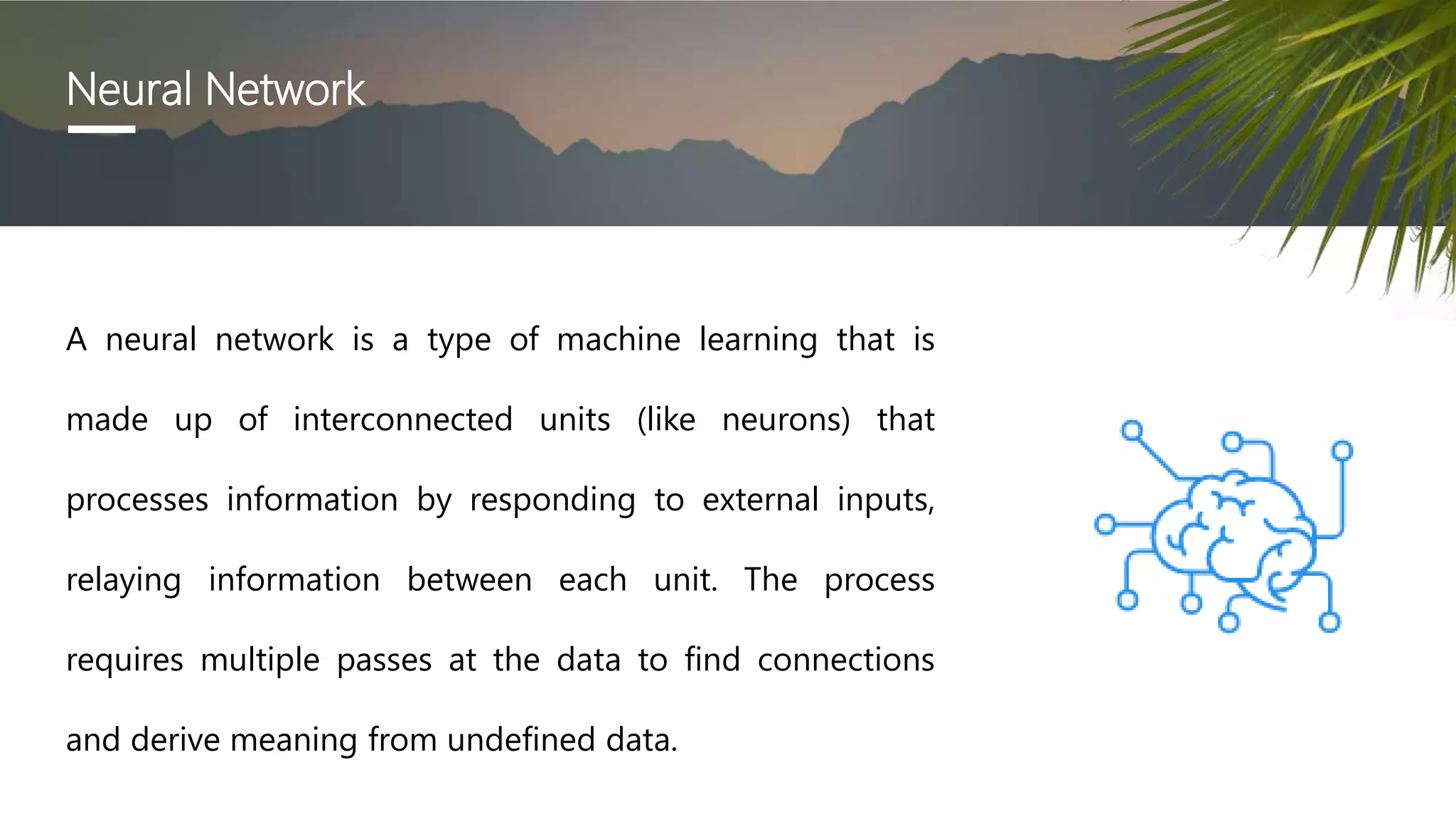 Neural Network
A neural network is a type of machine learning that is
made up of interconnected units (like neurons) that
processes information by responding to external inputs,
relaying information between each unit. The process
requires multiple passes at the data to find connections
and derive meaning from undefined data.
 