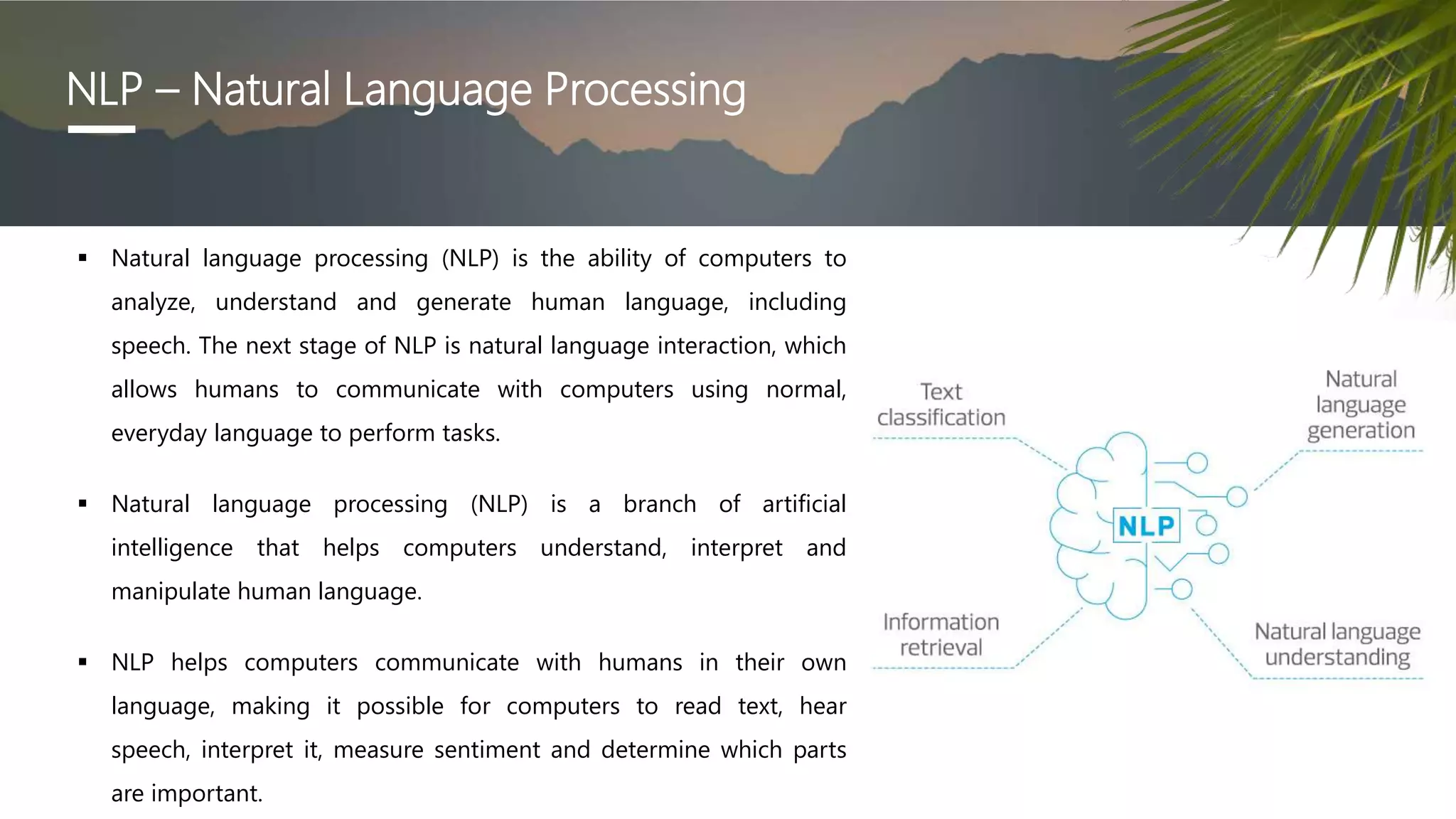 NLP – Natural Language Processing
 Natural language processing (NLP) is the ability of computers to
analyze, understand and generate human language, including
speech. The next stage of NLP is natural language interaction, which
allows humans to communicate with computers using normal,
everyday language to perform tasks.
 Natural language processing (NLP) is a branch of artificial
intelligence that helps computers understand, interpret and
manipulate human language.
 NLP helps computers communicate with humans in their own
language, making it possible for computers to read text, hear
speech, interpret it, measure sentiment and determine which parts
are important.
 