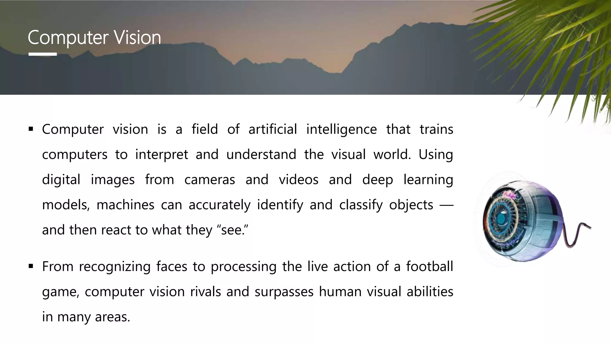 Computer Vision
 Computer vision is a field of artificial intelligence that trains
computers to interpret and understand the visual world. Using
digital images from cameras and videos and deep learning
models, machines can accurately identify and classify objects —
and then react to what they “see.”
 From recognizing faces to processing the live action of a football
game, computer vision rivals and surpasses human visual abilities
in many areas.
 