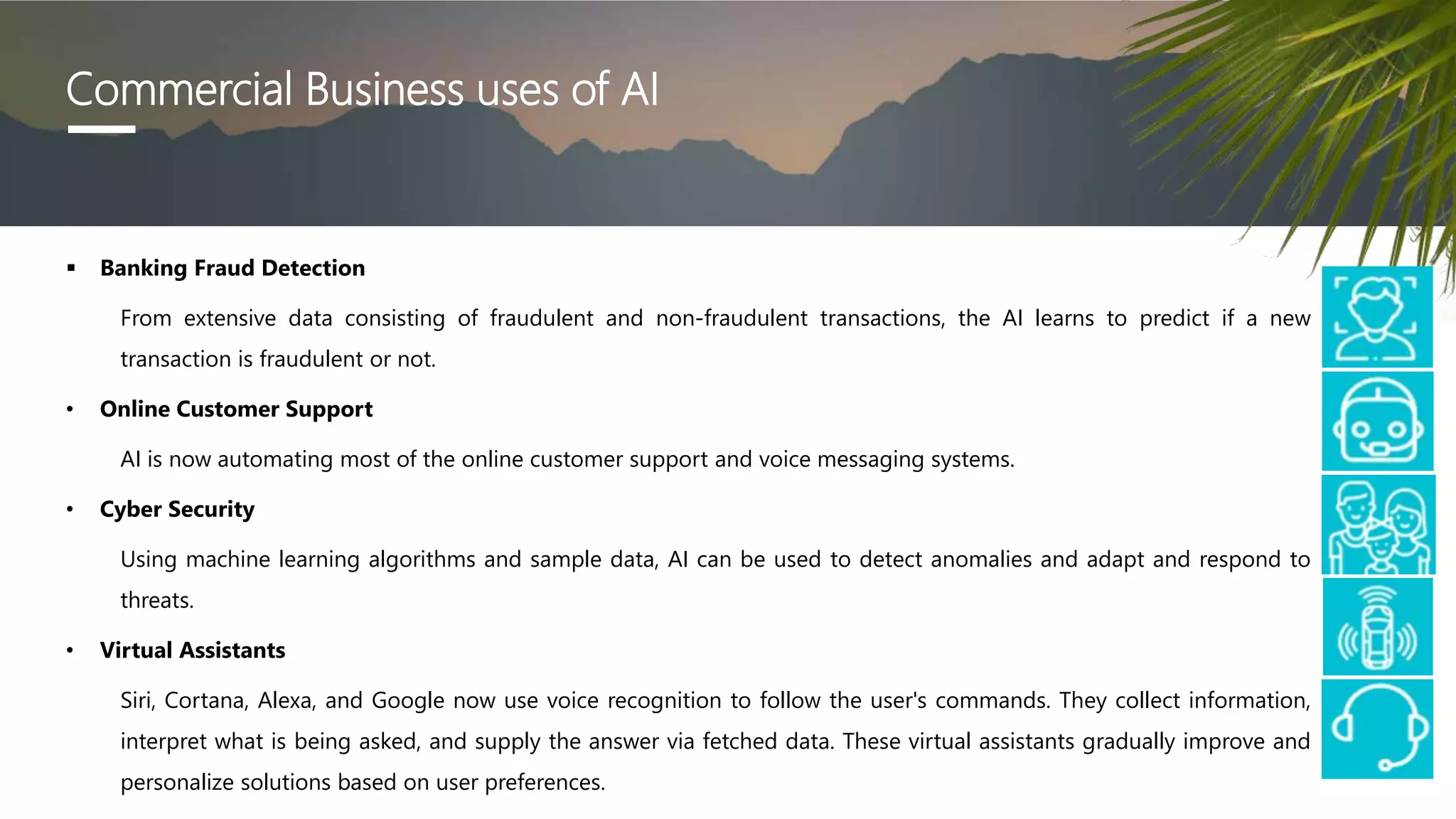 Commercial Business uses of AI
 Banking Fraud Detection
From extensive data consisting of fraudulent and non-fraudulent transactions, the AI learns to predict if a new
transaction is fraudulent or not.
• Online Customer Support
AI is now automating most of the online customer support and voice messaging systems.
• Cyber Security
Using machine learning algorithms and sample data, AI can be used to detect anomalies and adapt and respond to
threats.
• Virtual Assistants
Siri, Cortana, Alexa, and Google now use voice recognition to follow the user's commands. They collect information,
interpret what is being asked, and supply the answer via fetched data. These virtual assistants gradually improve and
personalize solutions based on user preferences.
 