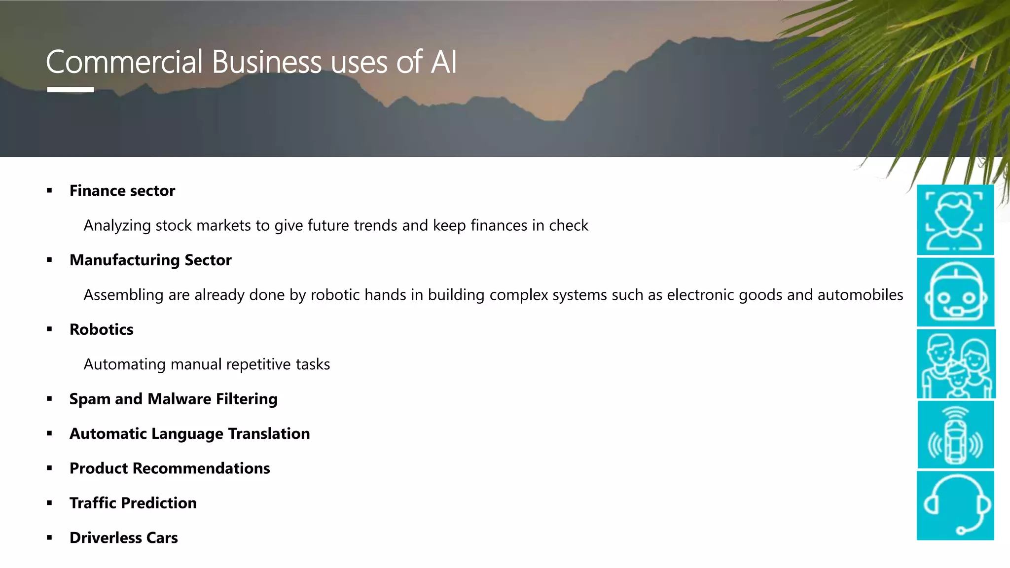  Finance sector
Analyzing stock markets to give future trends and keep finances in check
 Manufacturing Sector
Assembling are already done by robotic hands in building complex systems such as electronic goods and automobiles
 Robotics
Automating manual repetitive tasks
 Spam and Malware Filtering
 Automatic Language Translation
 Product Recommendations
 Traffic Prediction
 Driverless Cars
Commercial Business uses of AI
 