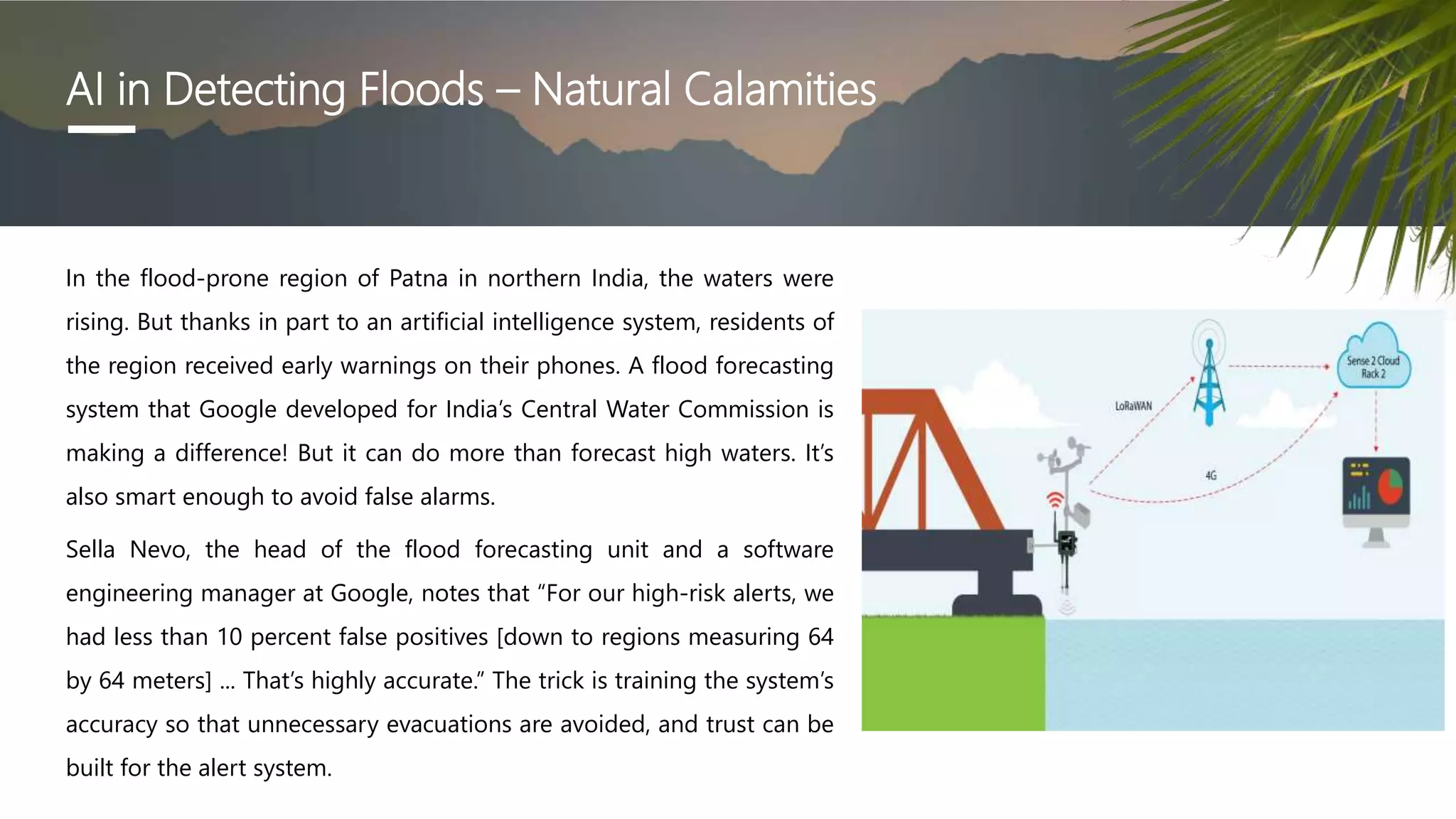 AI in Detecting Floods – Natural Calamities
In the flood-prone region of Patna in northern India, the waters were
rising. But thanks in part to an artificial intelligence system, residents of
the region received early warnings on their phones. A flood forecasting
system that Google developed for India’s Central Water Commission is
making a difference! But it can do more than forecast high waters. It’s
also smart enough to avoid false alarms.
Sella Nevo, the head of the flood forecasting unit and a software
engineering manager at Google, notes that “For our high-risk alerts, we
had less than 10 percent false positives [down to regions measuring 64
by 64 meters] ... That’s highly accurate.” The trick is training the system’s
accuracy so that unnecessary evacuations are avoided, and trust can be
built for the alert system.
 