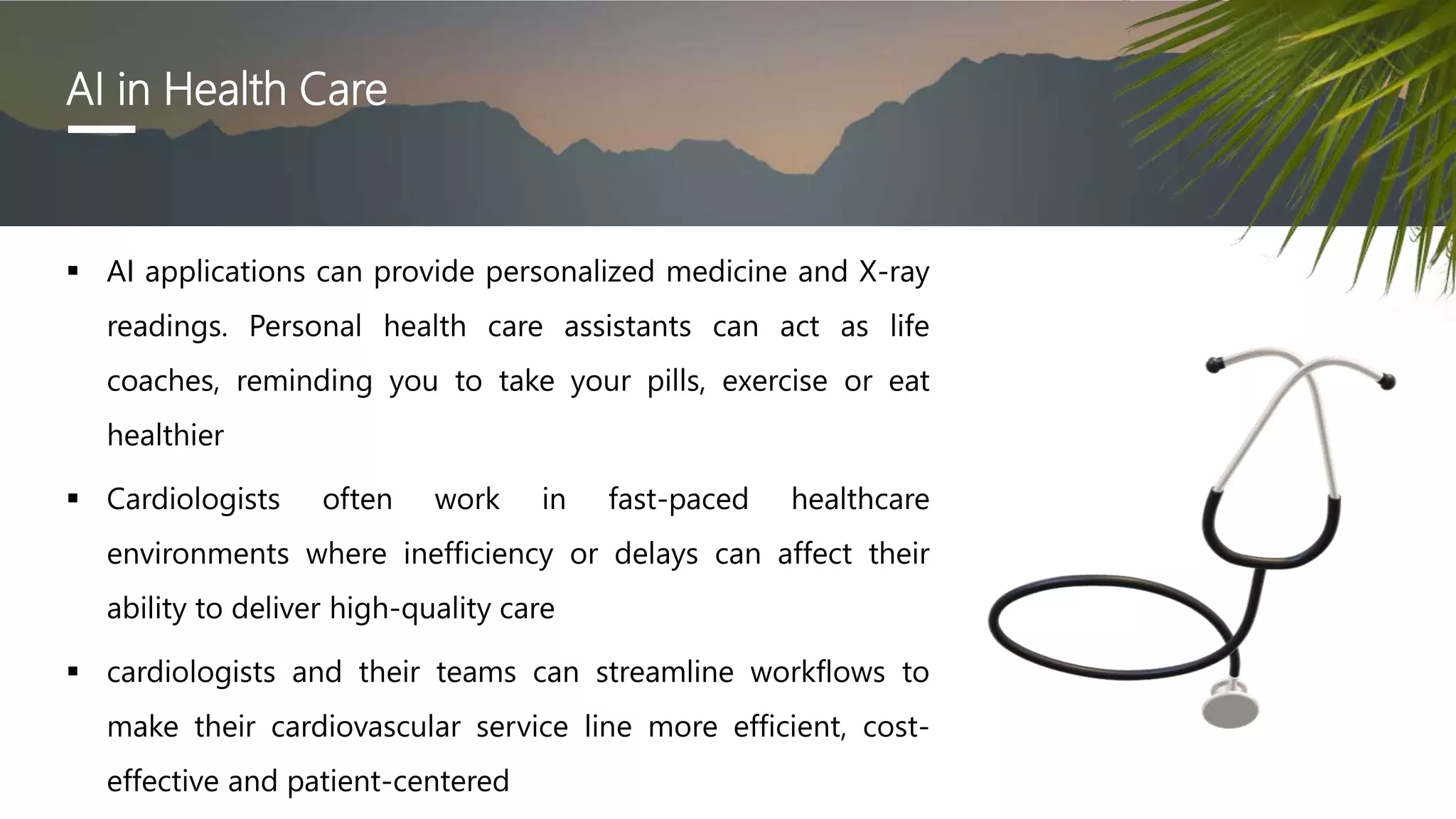 AI in Health Care
 AI applications can provide personalized medicine and X-ray
readings. Personal health care assistants can act as life
coaches, reminding you to take your pills, exercise or eat
healthier
 Cardiologists often work in fast-paced healthcare
environments where inefficiency or delays can affect their
ability to deliver high-quality care
 cardiologists and their teams can streamline workflows to
make their cardiovascular service line more efficient, cost-
effective and patient-centered
 