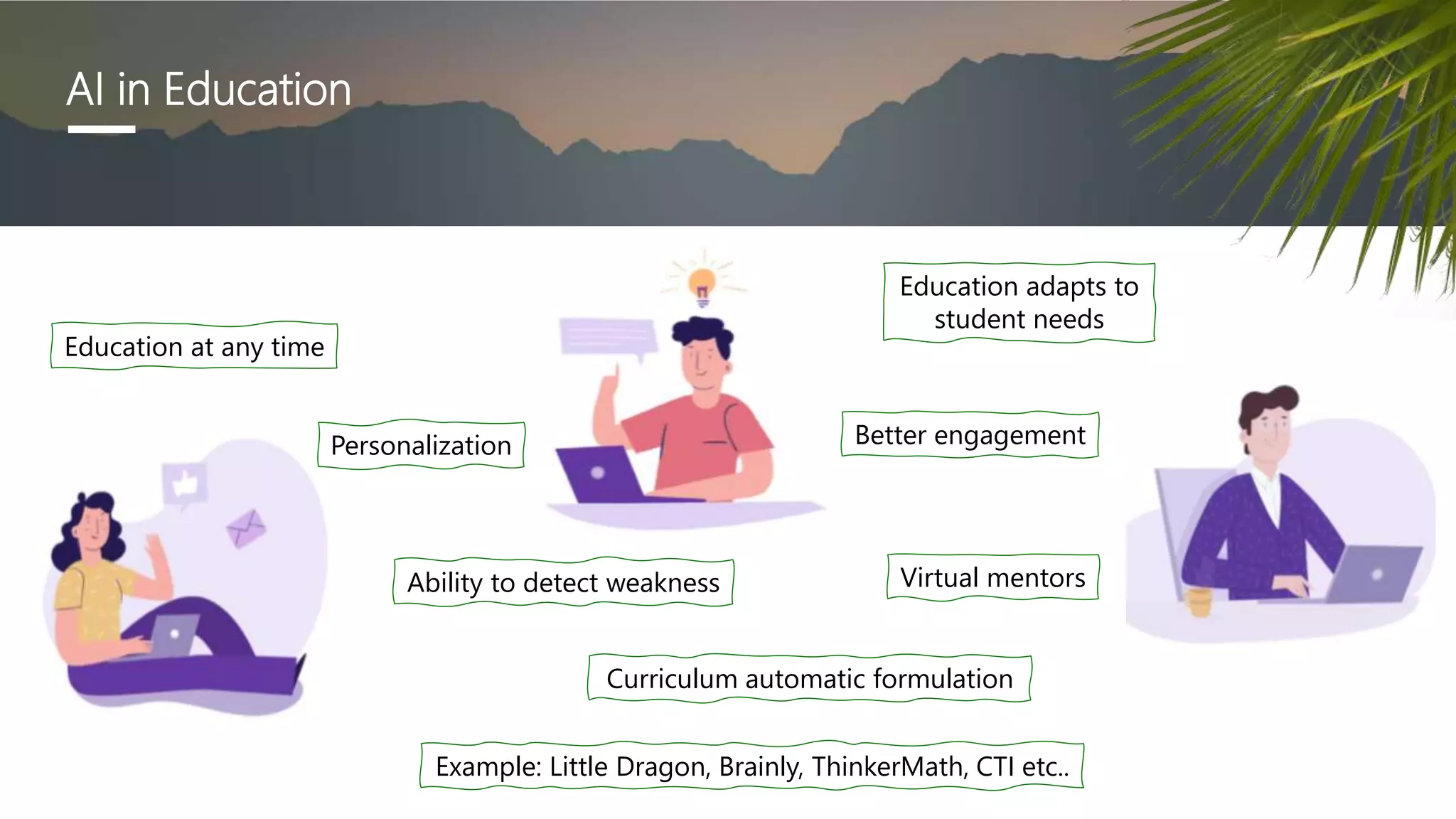 AI in Education
Education at any time
Education adapts to
student needs
Virtual mentors
Personalization
Curriculum automatic formulation
Ability to detect weakness
Better engagement
Example: Little Dragon, Brainly, ThinkerMath, CTI etc..
 