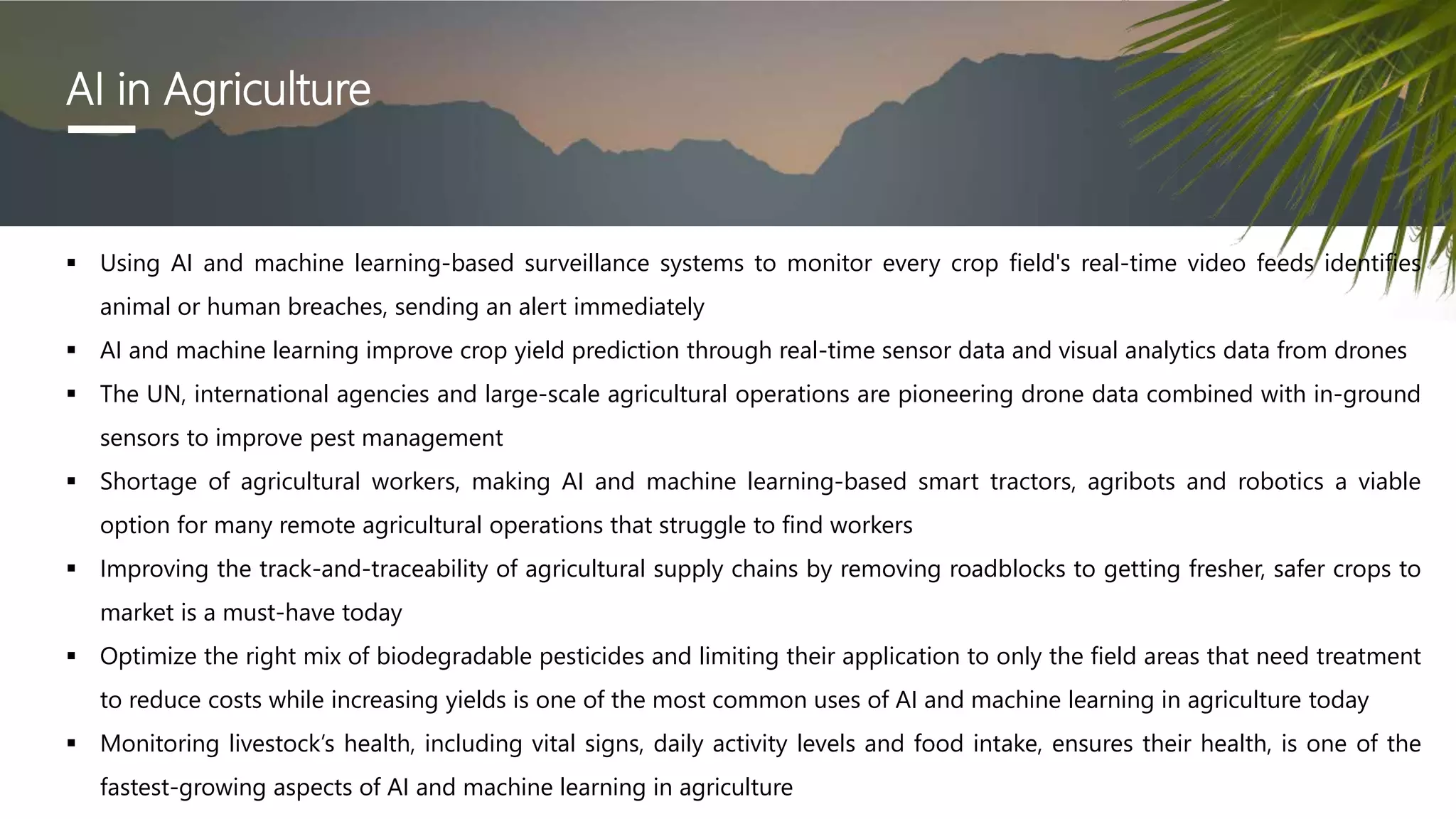 AI in Agriculture
 Using AI and machine learning-based surveillance systems to monitor every crop field's real-time video feeds identifies
animal or human breaches, sending an alert immediately
 AI and machine learning improve crop yield prediction through real-time sensor data and visual analytics data from drones
 The UN, international agencies and large-scale agricultural operations are pioneering drone data combined with in-ground
sensors to improve pest management
 Shortage of agricultural workers, making AI and machine learning-based smart tractors, agribots and robotics a viable
option for many remote agricultural operations that struggle to find workers
 Improving the track-and-traceability of agricultural supply chains by removing roadblocks to getting fresher, safer crops to
market is a must-have today
 Optimize the right mix of biodegradable pesticides and limiting their application to only the field areas that need treatment
to reduce costs while increasing yields is one of the most common uses of AI and machine learning in agriculture today
 Monitoring livestock’s health, including vital signs, daily activity levels and food intake, ensures their health, is one of the
fastest-growing aspects of AI and machine learning in agriculture
 