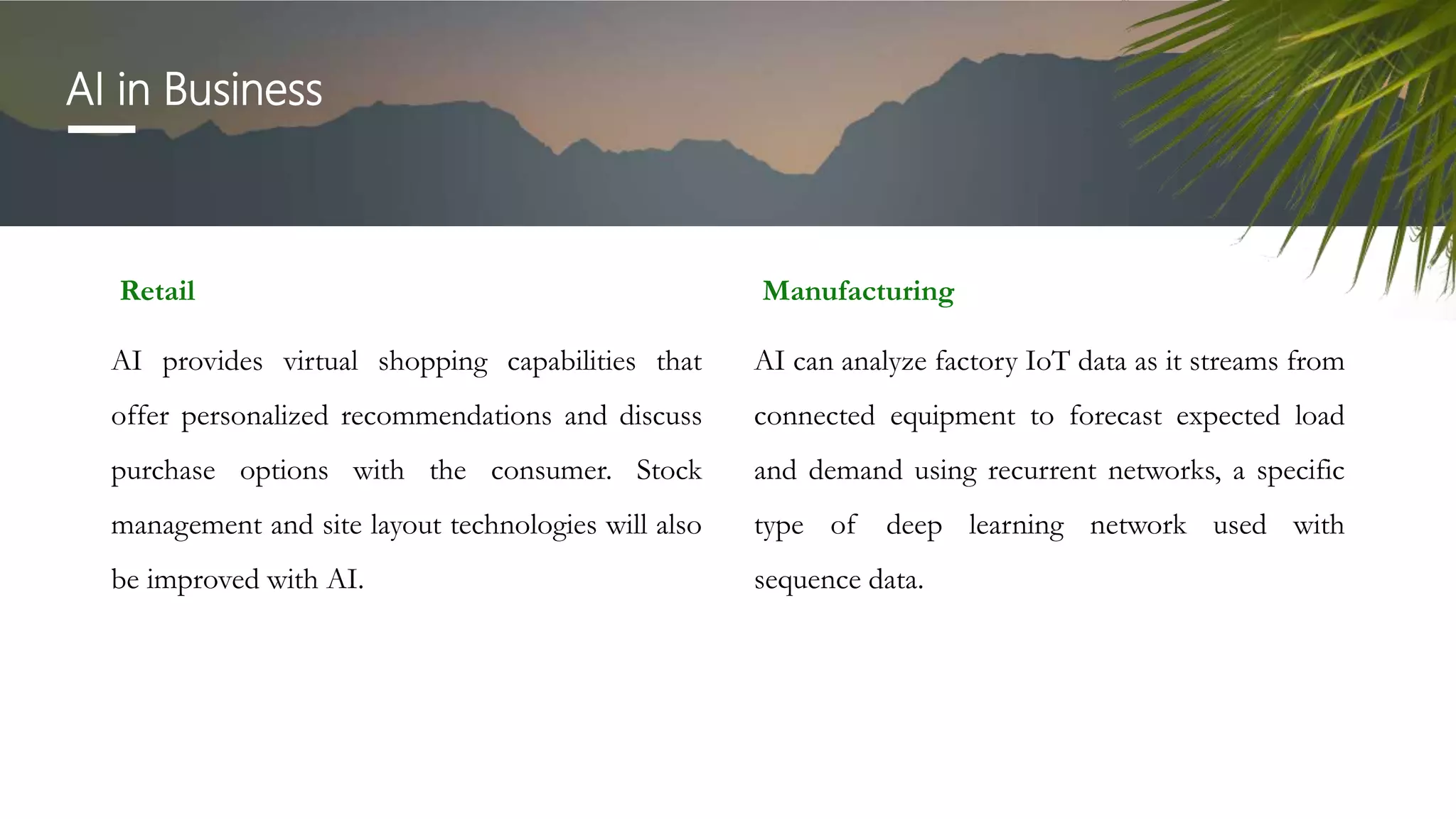 AI in Business
Retail
AI provides virtual shopping capabilities that
offer personalized recommendations and discuss
purchase options with the consumer. Stock
management and site layout technologies will also
be improved with AI.
Manufacturing
AI can analyze factory IoT data as it streams from
connected equipment to forecast expected load
and demand using recurrent networks, a specific
type of deep learning network used with
sequence data.
 