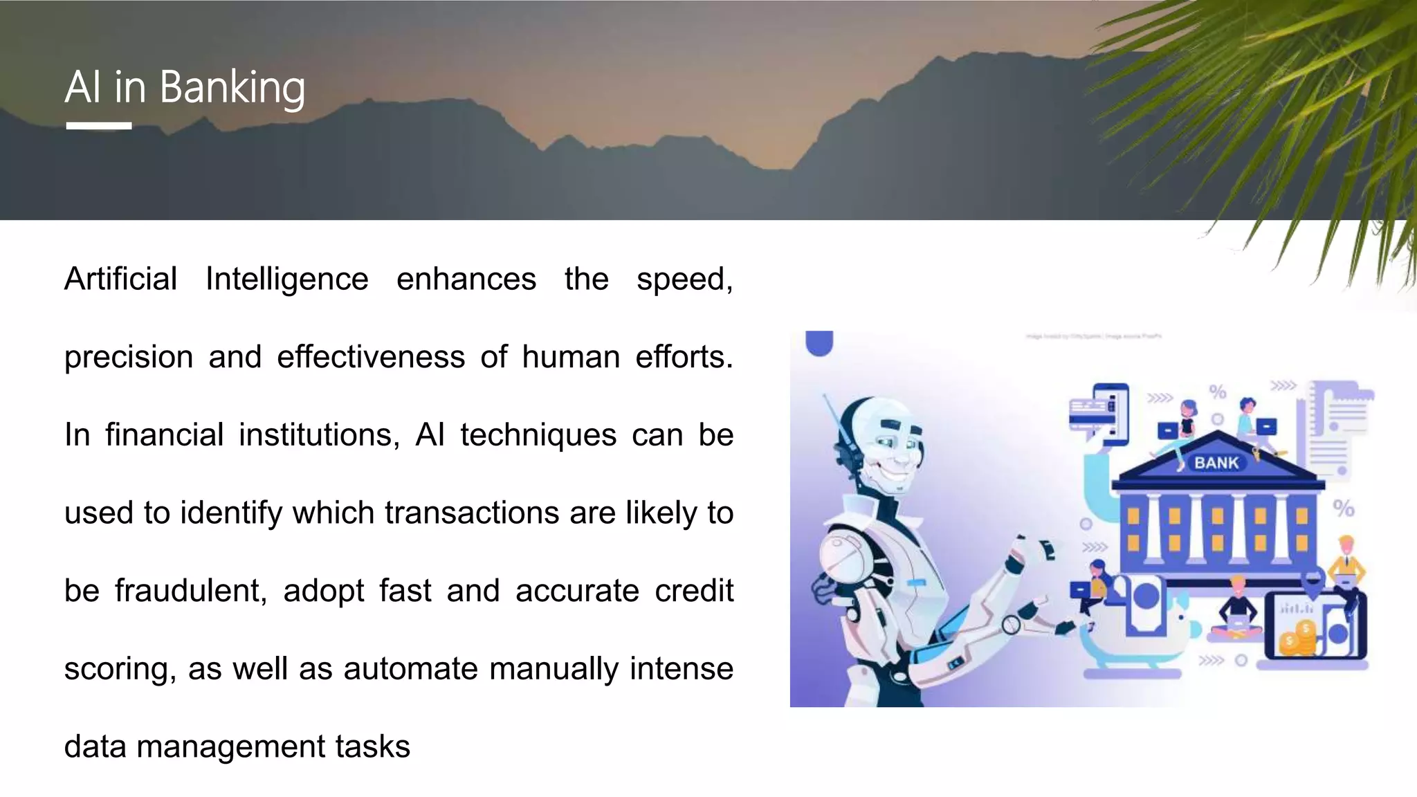 AI in Banking
Artificial Intelligence enhances the speed,
precision and effectiveness of human efforts.
In financial institutions, AI techniques can be
used to identify which transactions are likely to
be fraudulent, adopt fast and accurate credit
scoring, as well as automate manually intense
data management tasks
 