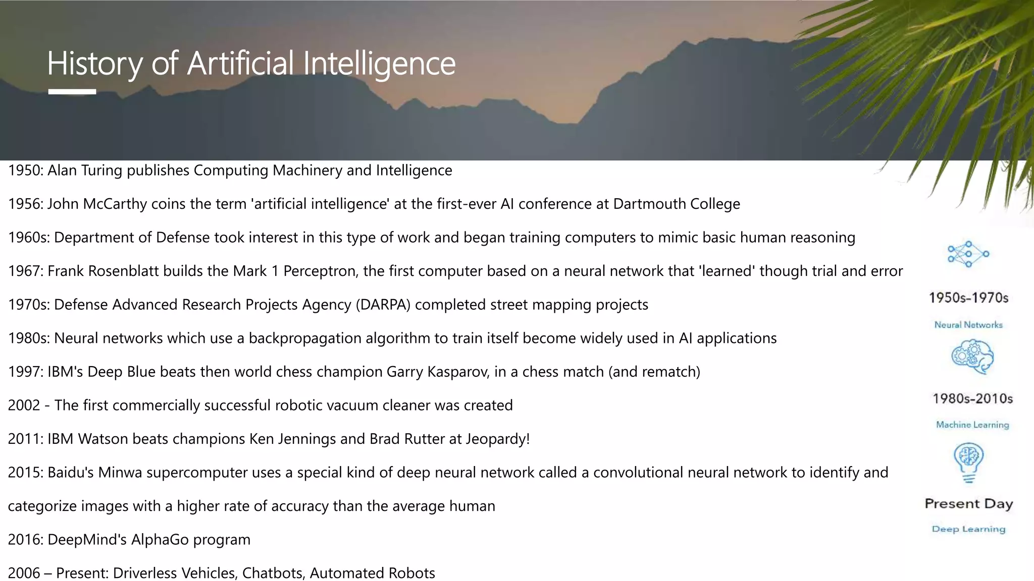 1950: Alan Turing publishes Computing Machinery and Intelligence
1956: John McCarthy coins the term 'artificial intelligence' at the first-ever AI conference at Dartmouth College
1960s: Department of Defense took interest in this type of work and began training computers to mimic basic human reasoning
1967: Frank Rosenblatt builds the Mark 1 Perceptron, the first computer based on a neural network that 'learned' though trial and error
1970s: Defense Advanced Research Projects Agency (DARPA) completed street mapping projects
1980s: Neural networks which use a backpropagation algorithm to train itself become widely used in AI applications
1997: IBM's Deep Blue beats then world chess champion Garry Kasparov, in a chess match (and rematch)
2002 - The first commercially successful robotic vacuum cleaner was created
2011: IBM Watson beats champions Ken Jennings and Brad Rutter at Jeopardy!
2015: Baidu's Minwa supercomputer uses a special kind of deep neural network called a convolutional neural network to identify and
categorize images with a higher rate of accuracy than the average human
2016: DeepMind's AlphaGo program
2006 – Present: Driverless Vehicles, Chatbots, Automated Robots
History of Artificial Intelligence
 