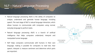 NLP – Natural Language Processing
 Natural language processing (NLP) is the ability of computers to
analyze, understand a...