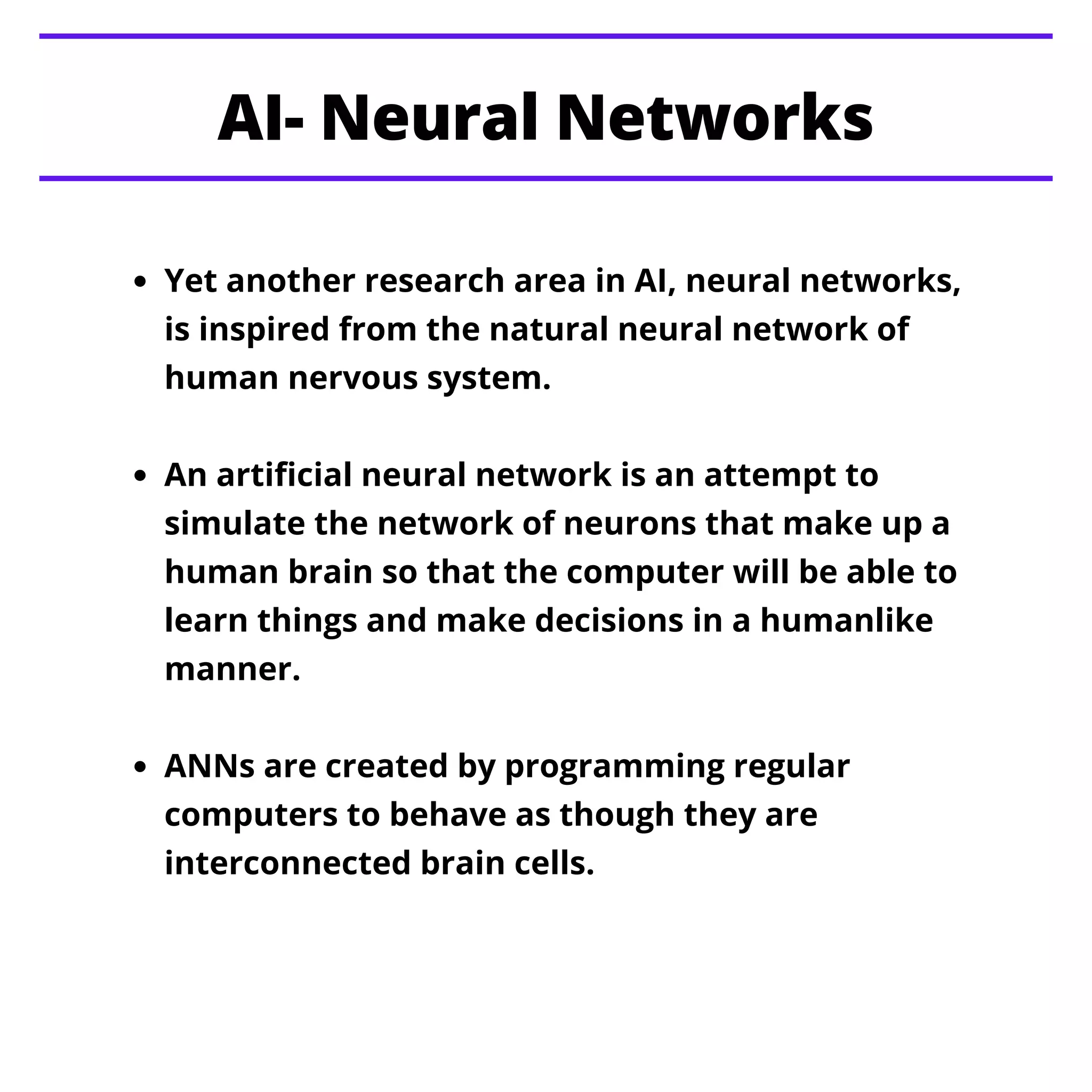 Yet another research area in AI, neural networks,
is inspired from the natural neural network of
human nervous system.
An artificial neural network is an attempt to
simulate the network of neurons that make up a
human brain so that the computer will be able to
learn things and make decisions in a humanlike
manner.
ANNs are created by programming regular
computers to behave as though they are
interconnected brain cells.
AI- Neural Networks
 