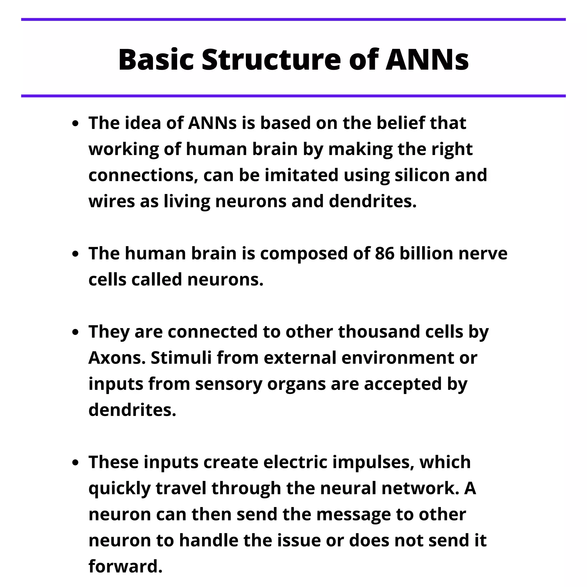 Basic Structure of ANNs
The idea of ANNs is based on the belief that
working of human brain by making the right
connections, can be imitated using silicon and
wires as living neurons and dendrites.
The human brain is composed of 86 billion nerve
cells called neurons.
They are connected to other thousand cells by
Axons. Stimuli from external environment or
inputs from sensory organs are accepted by
dendrites.
These inputs create electric impulses, which
quickly travel through the neural network. A
neuron can then send the message to other
neuron to handle the issue or does not send it
forward.
 