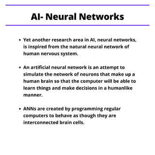 Yet another research area in AI, neural networks,
is inspired from the natural neural network of
human nervous system.
An artificial neural network is an attempt to
simulate the network of neurons that make up a
human brain so that the computer will be able to
learn things and make decisions in a humanlike
manner.
ANNs are created by programming regular
computers to behave as though they are
interconnected brain cells.
AI- Neural Networks
 