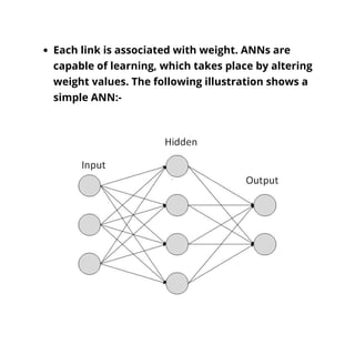 Each link is associated with weight. ANNs are
capable of learning, which takes place by altering
weight values. The following illustration shows a
simple ANN:-
 