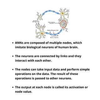 ANNs are composed of multiple nodes, which
imitate biological neurons of human brain.
The neurons are connected by links a...